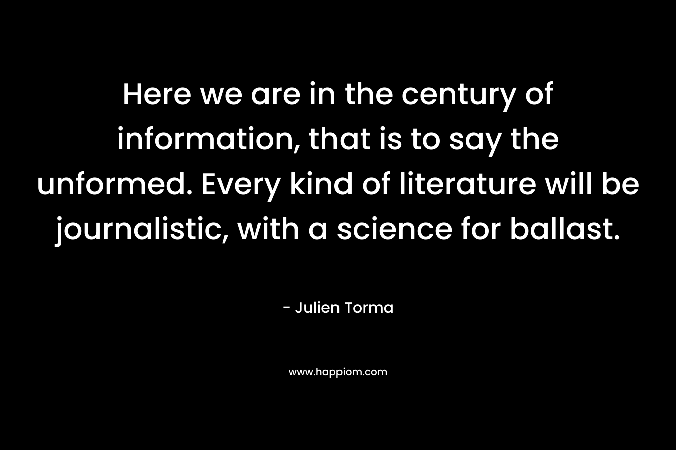 Here we are in the century of information, that is to say the unformed. Every kind of literature will be journalistic, with a science for ballast. – Julien Torma