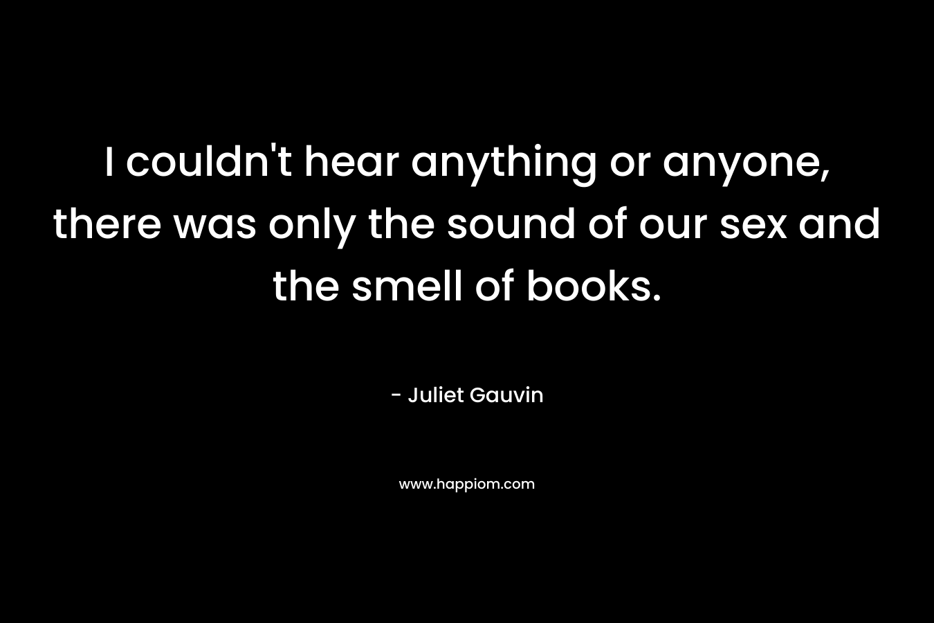 I couldn’t hear anything or anyone, there was only the sound of our sex and the smell of books. – Juliet Gauvin