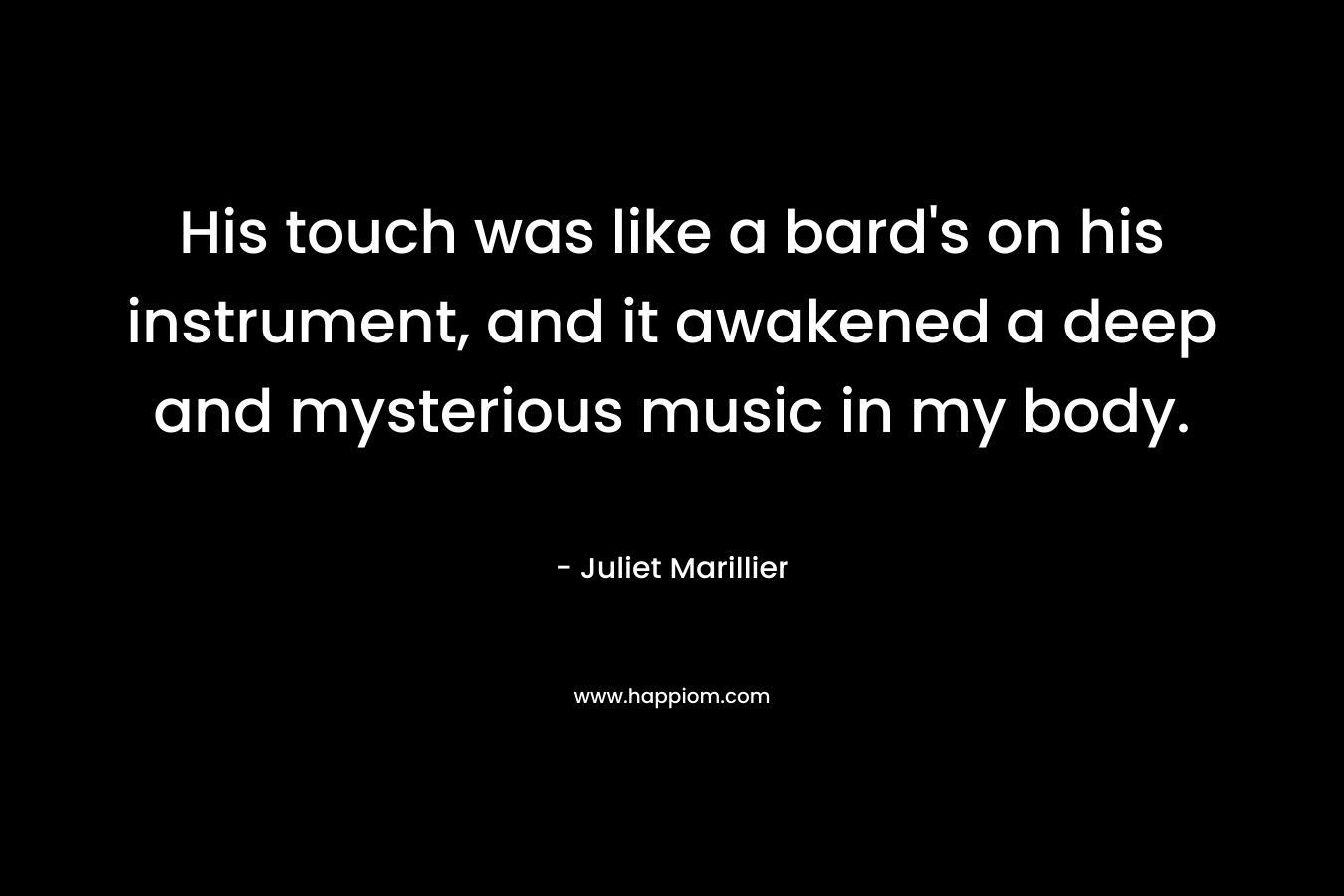 His touch was like a bard’s on his instrument, and it awakened a deep and mysterious music in my body. – Juliet Marillier
