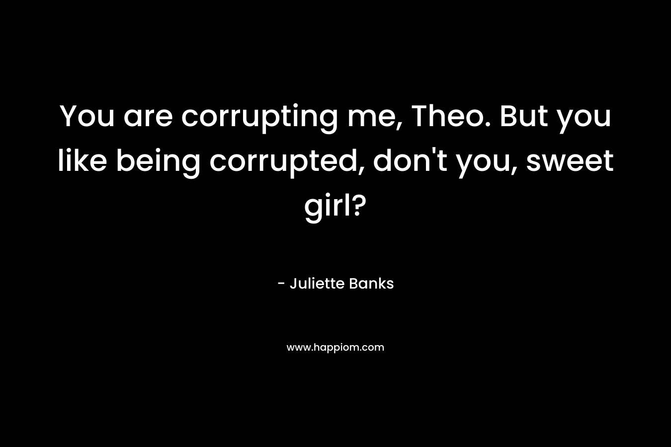 You are corrupting me, Theo. But you like being corrupted, don’t you, sweet girl? – Juliette Banks