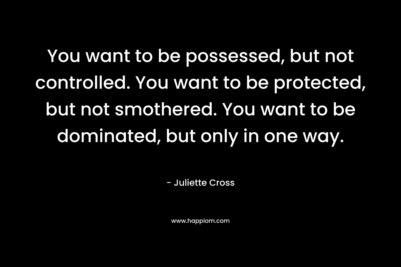 You want to be possessed, but not controlled. You want to be protected, but not smothered. You want to be dominated, but only in one way. – Juliette Cross