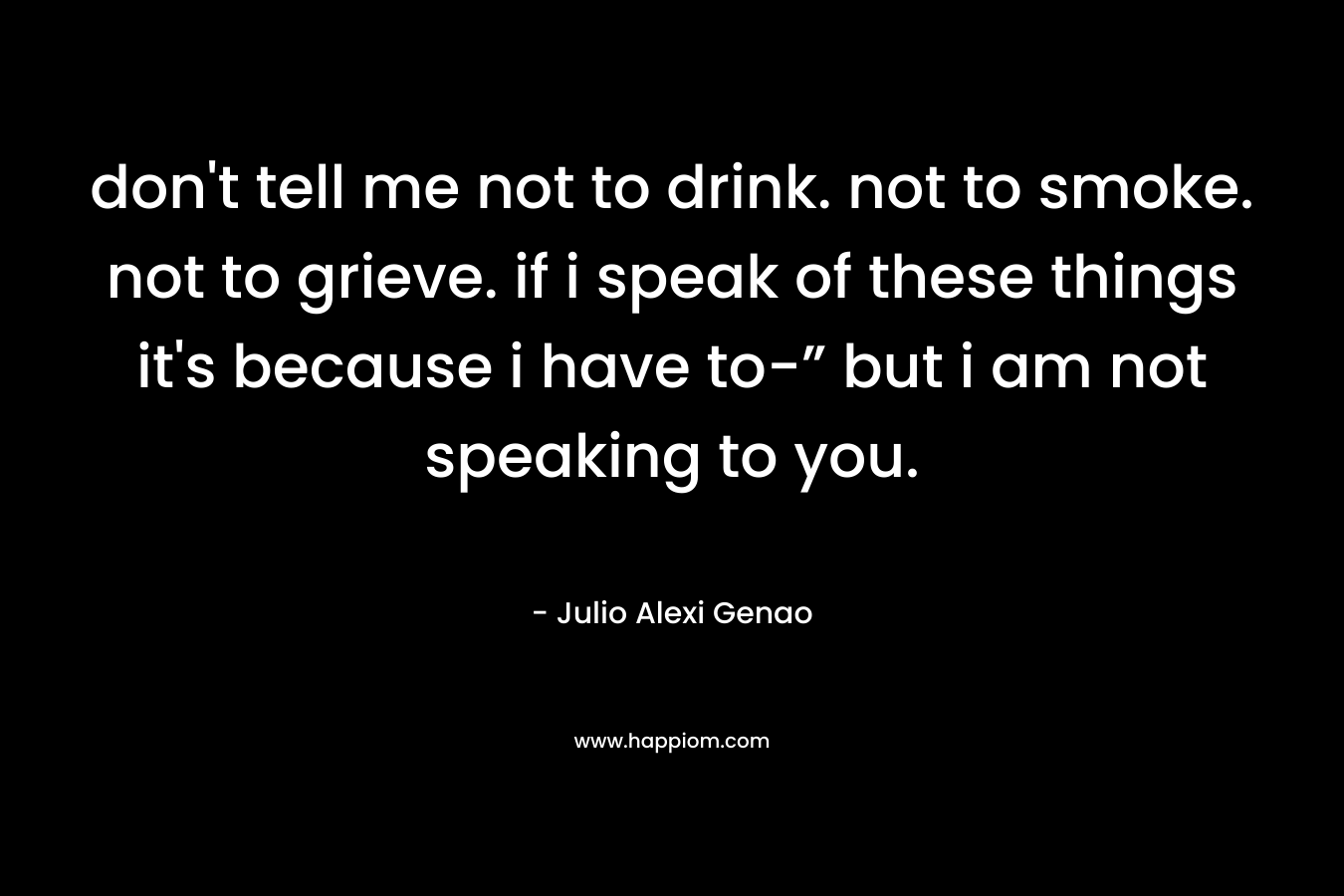 don’t tell me not to drink. not to smoke. not to grieve. if i speak of these things it’s because i have to-” but i am not speaking to you. – Julio Alexi Genao