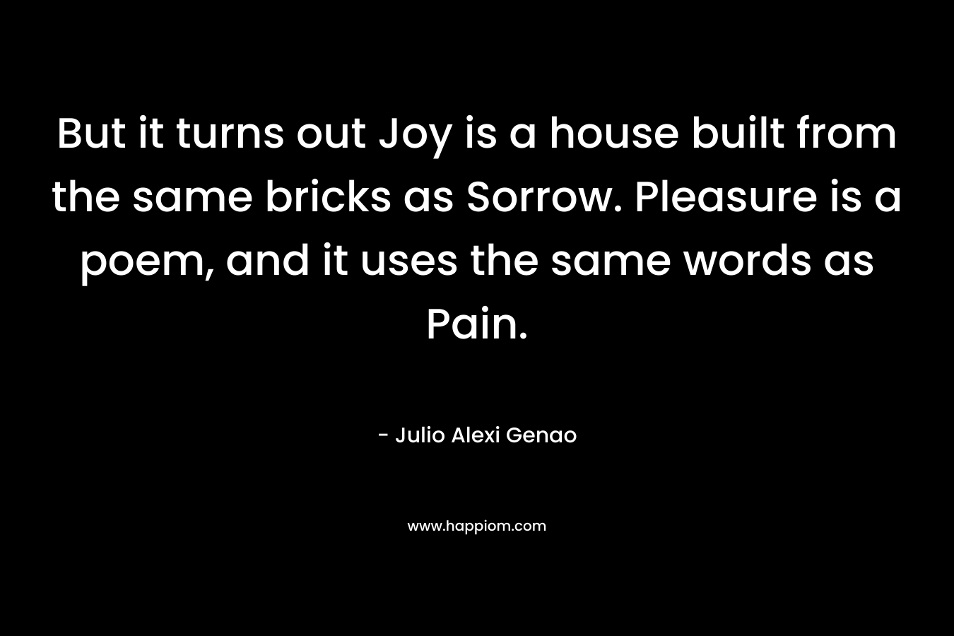But it turns out Joy is a house built from the same bricks as Sorrow. Pleasure is a poem, and it uses the same words as Pain.