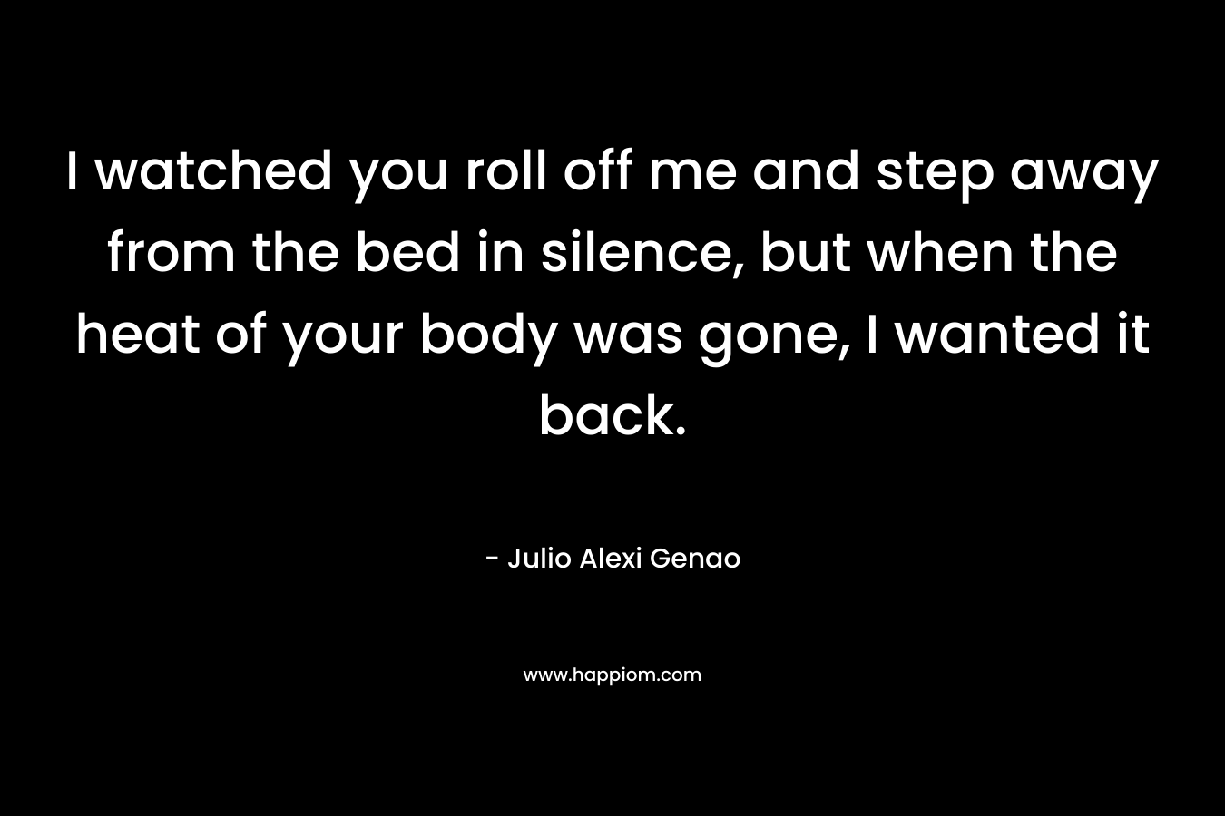 I watched you roll off me and step away from the bed in silence, but when the heat of your body was gone, I wanted it back. – Julio Alexi Genao