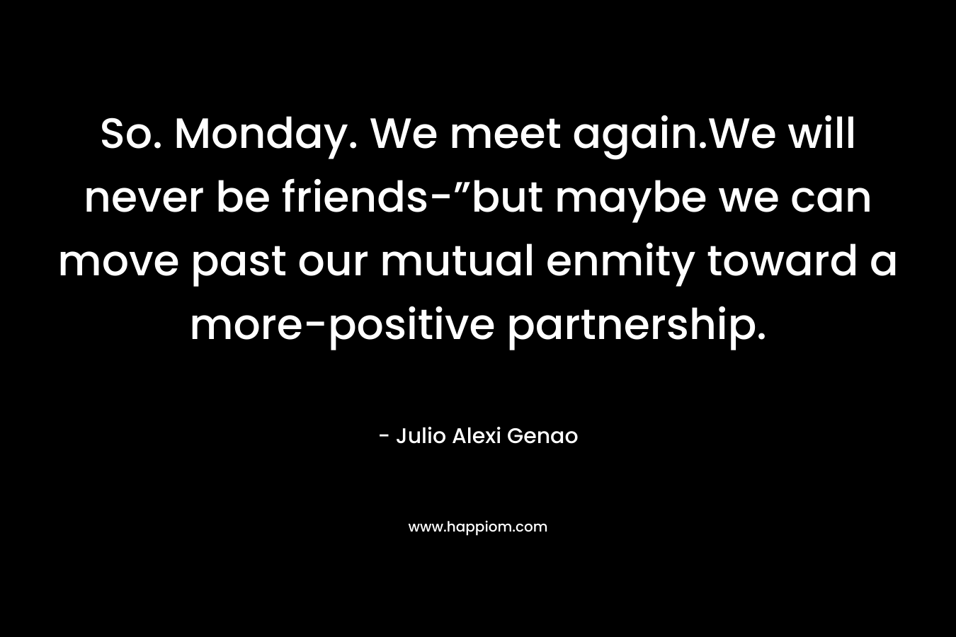 So. Monday. We meet again.We will never be friends-”but maybe we can move past our mutual enmity toward a more-positive partnership. – Julio Alexi Genao