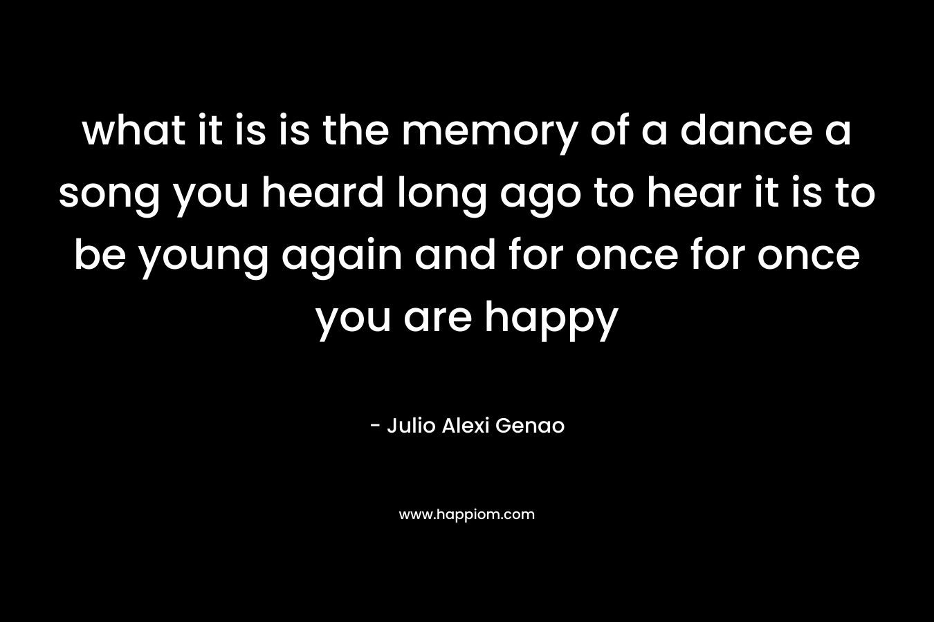 what it is is the memory of a dance a song you heard long ago to hear it is to be young again and for once for once you are happy – Julio Alexi Genao