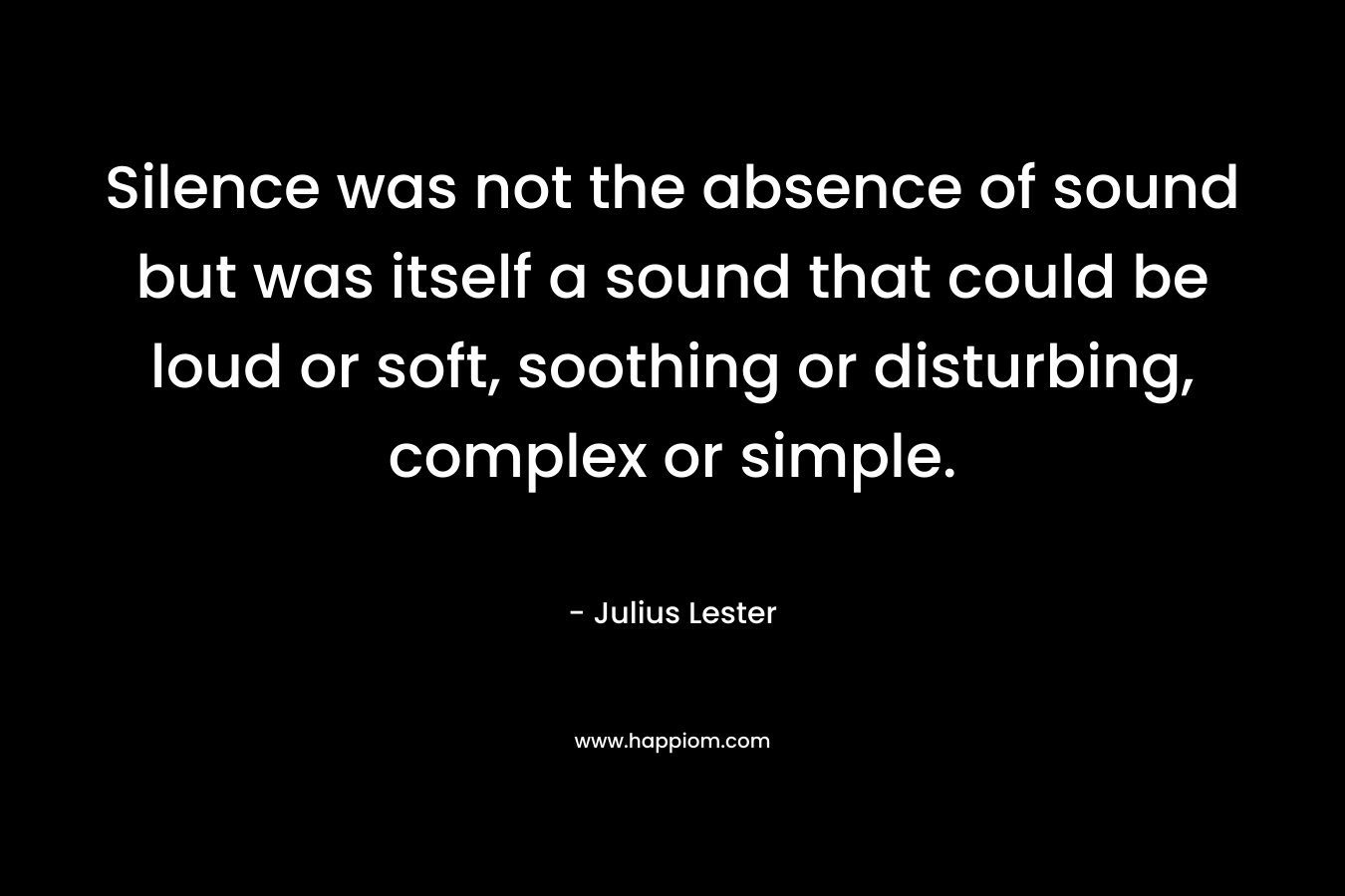 Silence was not the absence of sound but was itself a sound that could be loud or soft, soothing or disturbing, complex or simple.