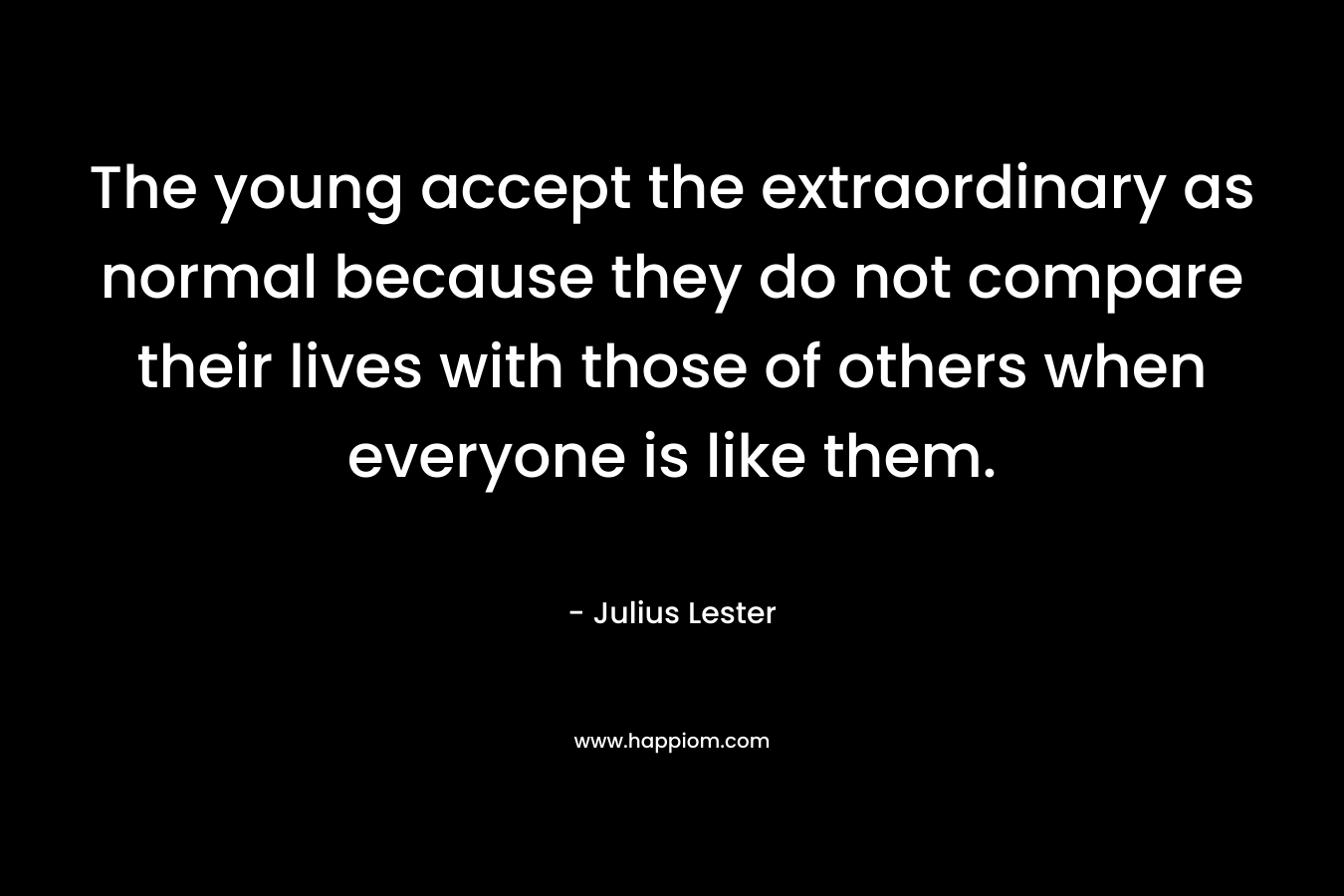 The young accept the extraordinary as normal because they do not compare their lives with those of others when everyone is like them. – Julius Lester