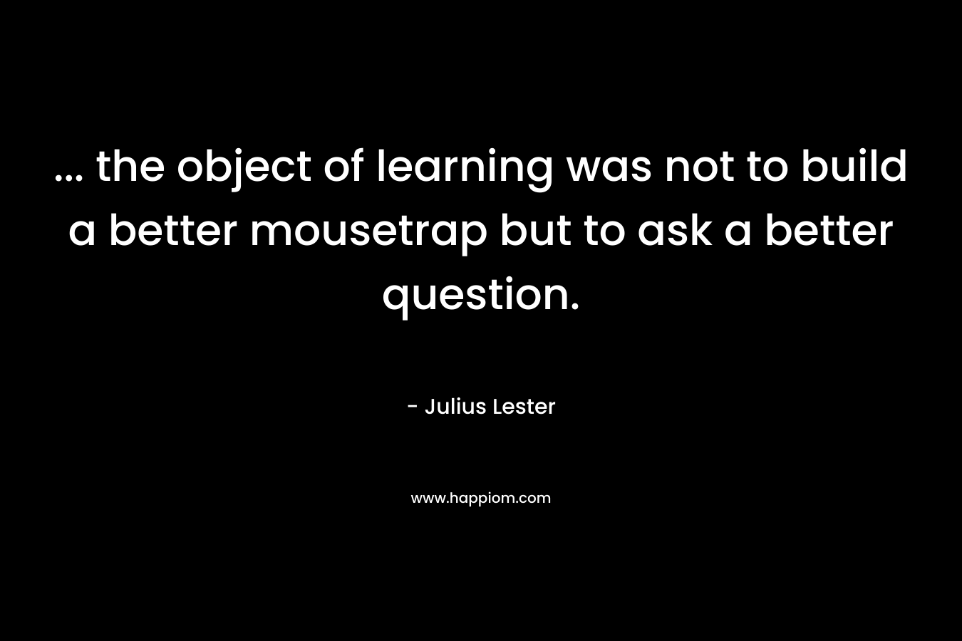 ... the object of learning was not to build a better mousetrap but to ask a better question.
