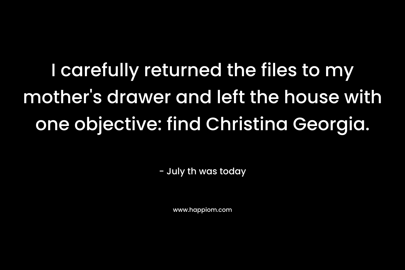 I carefully returned the files to my mother’s drawer and left the house with one objective: find Christina Georgia.  – July th was today