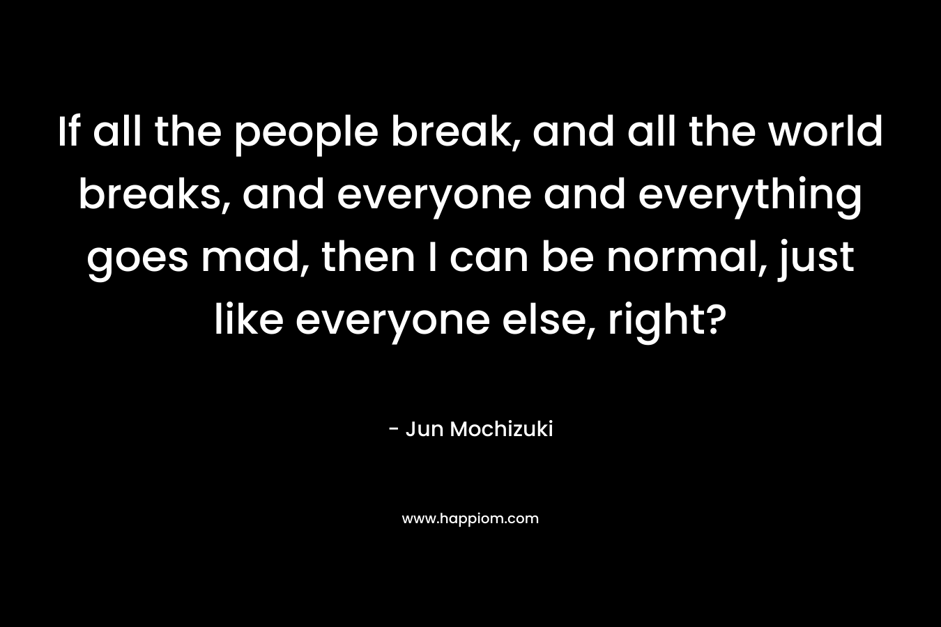 If all the people break, and all the world breaks, and everyone and everything goes mad, then I can be normal, just like everyone else, right? – Jun Mochizuki