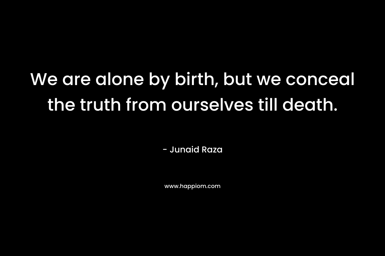 We are alone by birth, but we conceal the truth from ourselves till death.