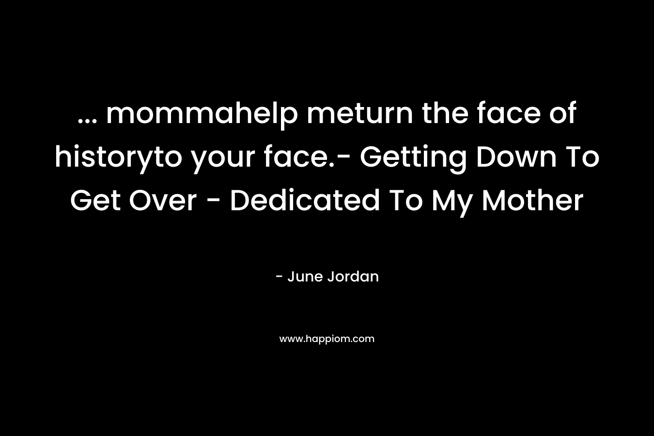… mommahelp meturn the face of historyto your face.- Getting Down To Get Over – Dedicated To My Mother – June Jordan
