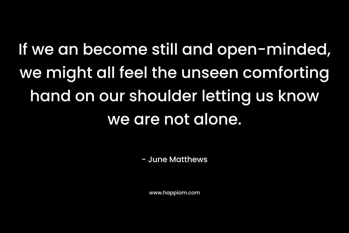 If we an become still and open-minded, we might all feel the unseen comforting hand on our shoulder letting us know we are not alone.