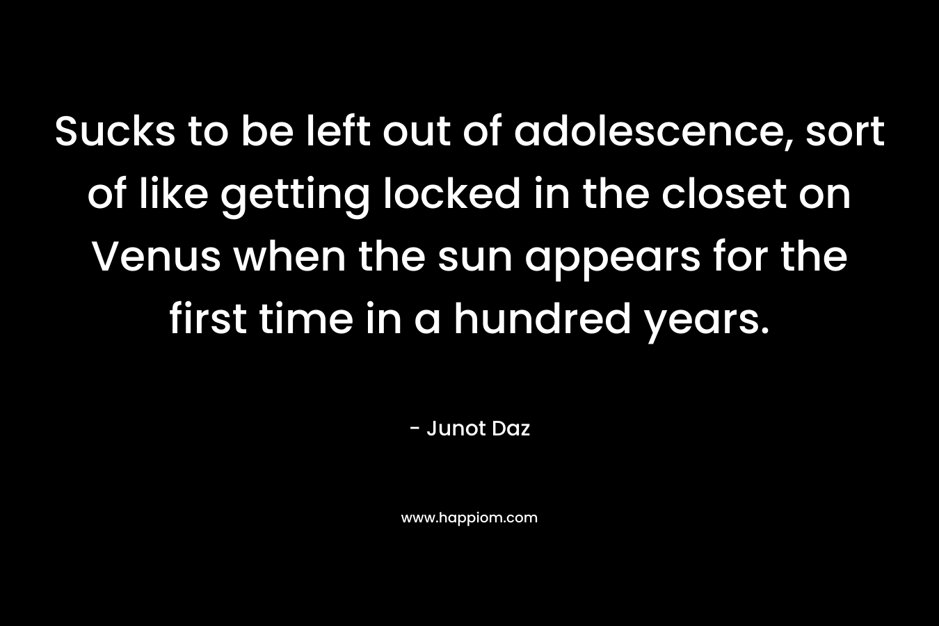 Sucks to be left out of adolescence, sort of like getting locked in the closet on Venus when the sun appears for the first time in a hundred years. – Junot Daz