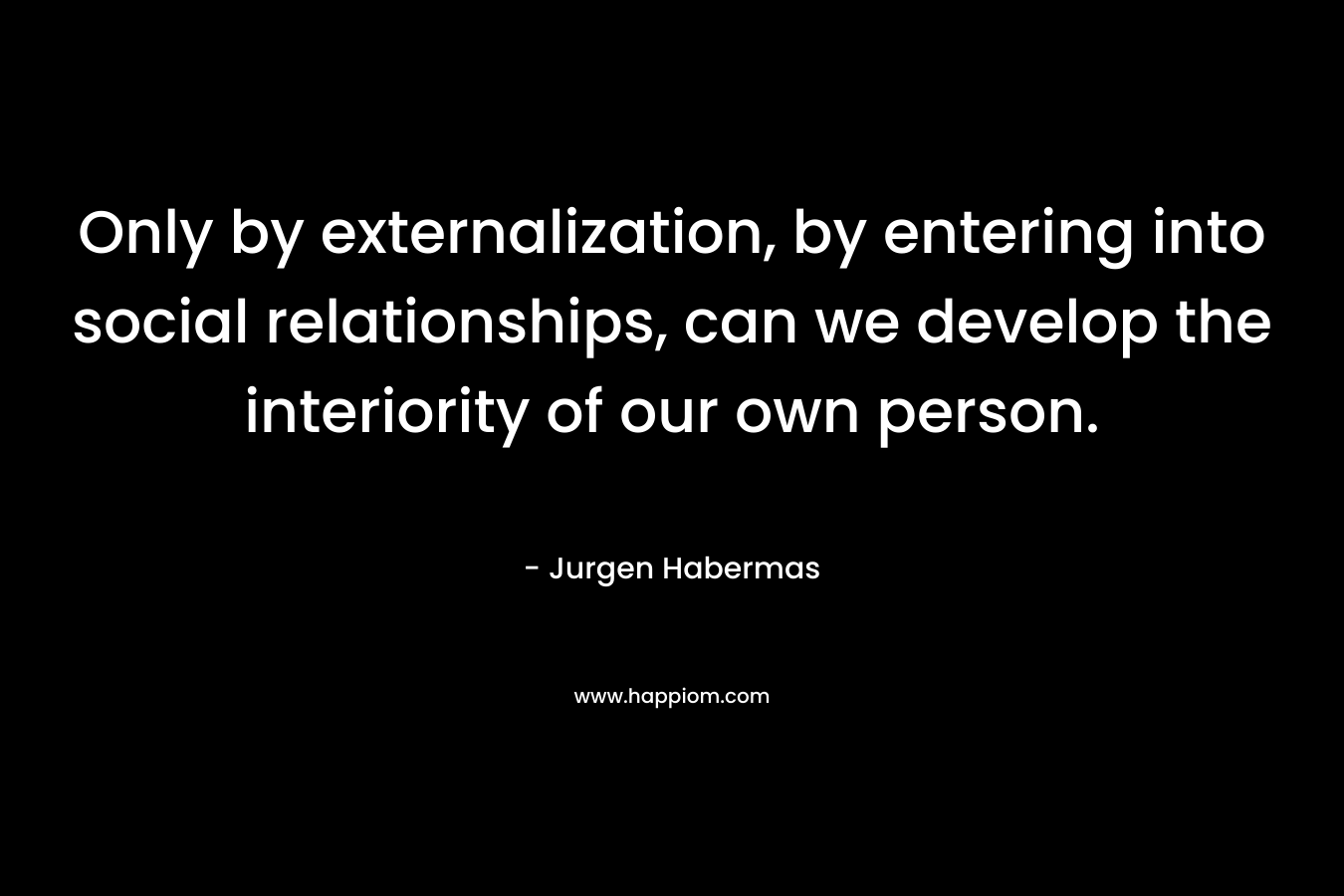 Only by externalization, by entering into social relationships, can we develop the interiority of our own person. – Jurgen Habermas