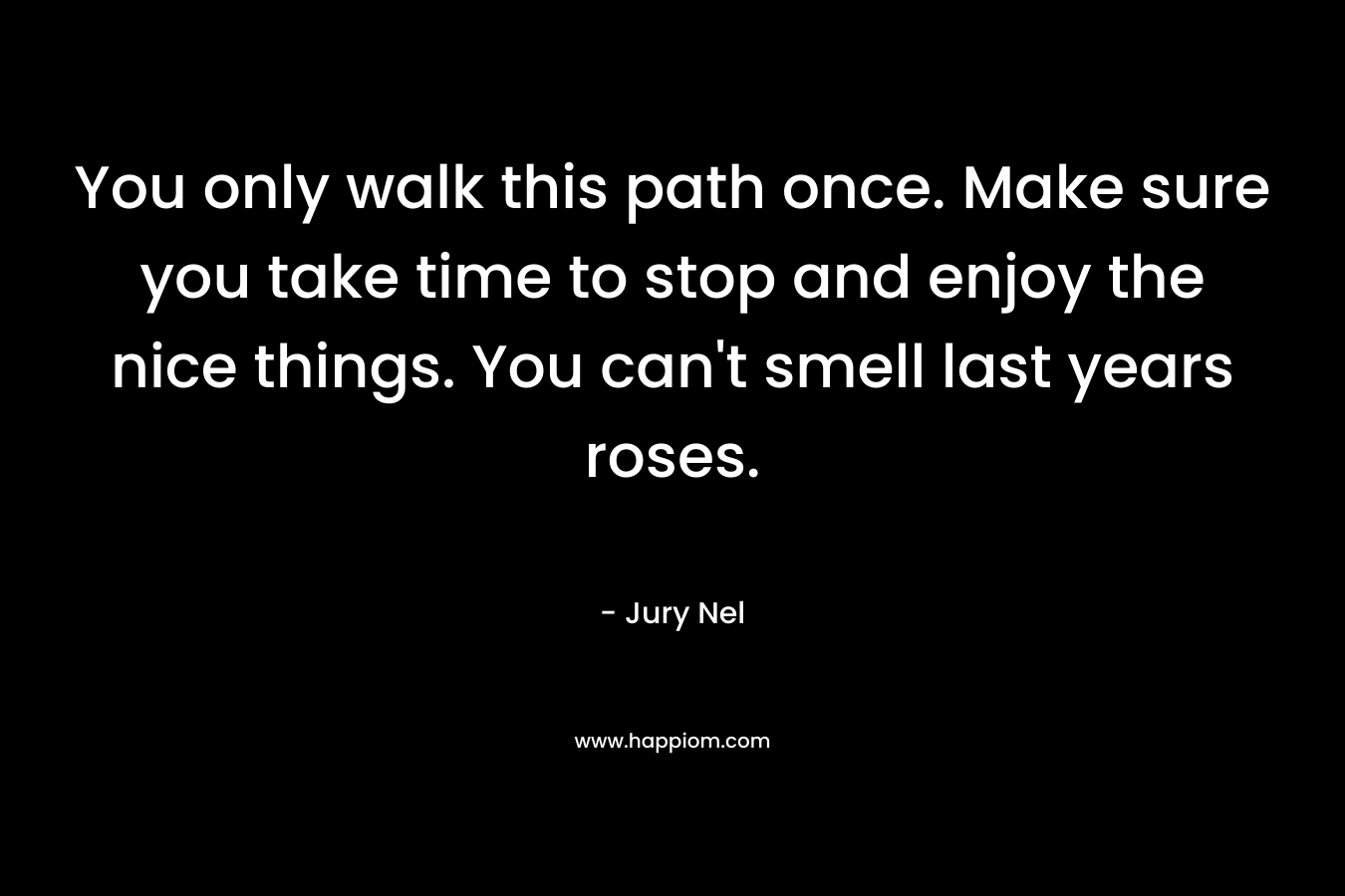 You only walk this path once. Make sure you take time to stop and enjoy the nice things. You can't smell last years roses.