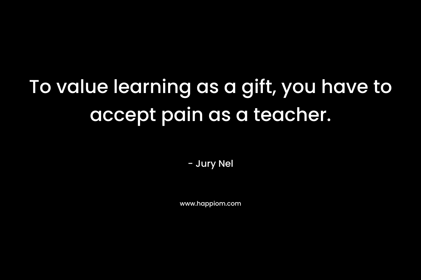 To value learning as a gift, you have to accept pain as a teacher.