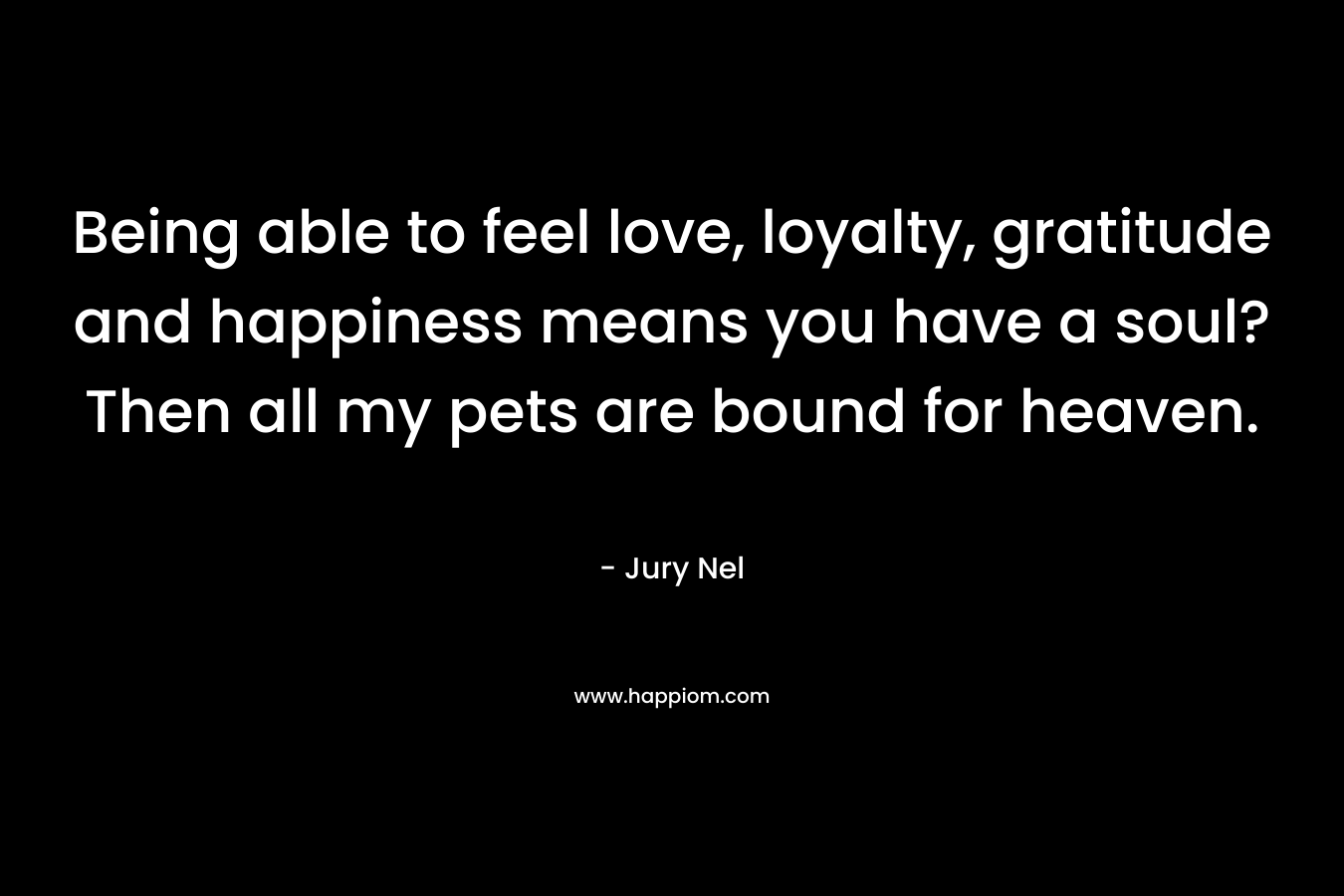 Being able to feel love, loyalty, gratitude and happiness means you have a soul? Then all my pets are bound for heaven. – Jury Nel