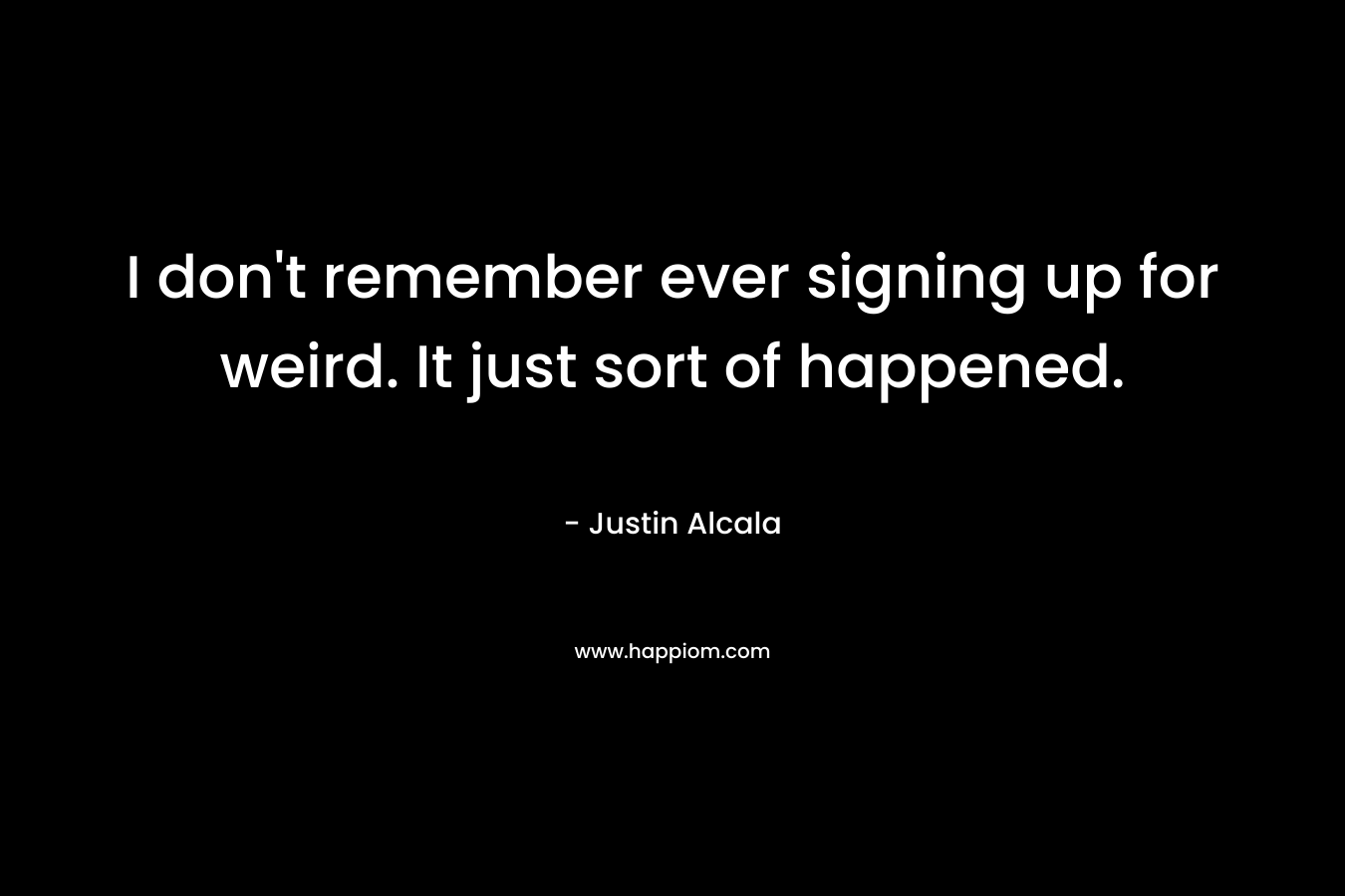I don’t remember ever signing up for weird. It just sort of happened. – Justin Alcala