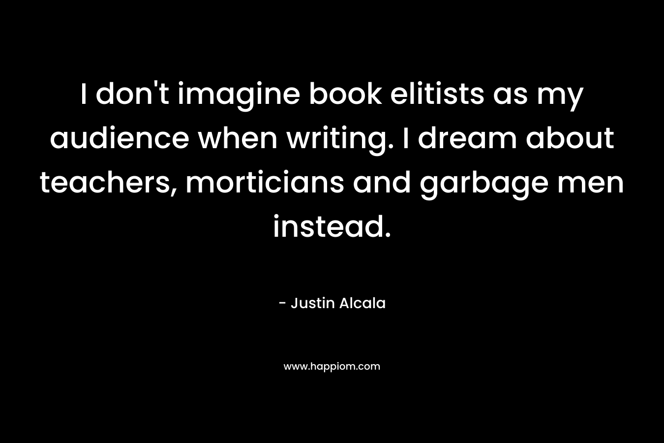 I don’t imagine book elitists as my audience when writing. I dream about teachers, morticians and garbage men instead. – Justin Alcala
