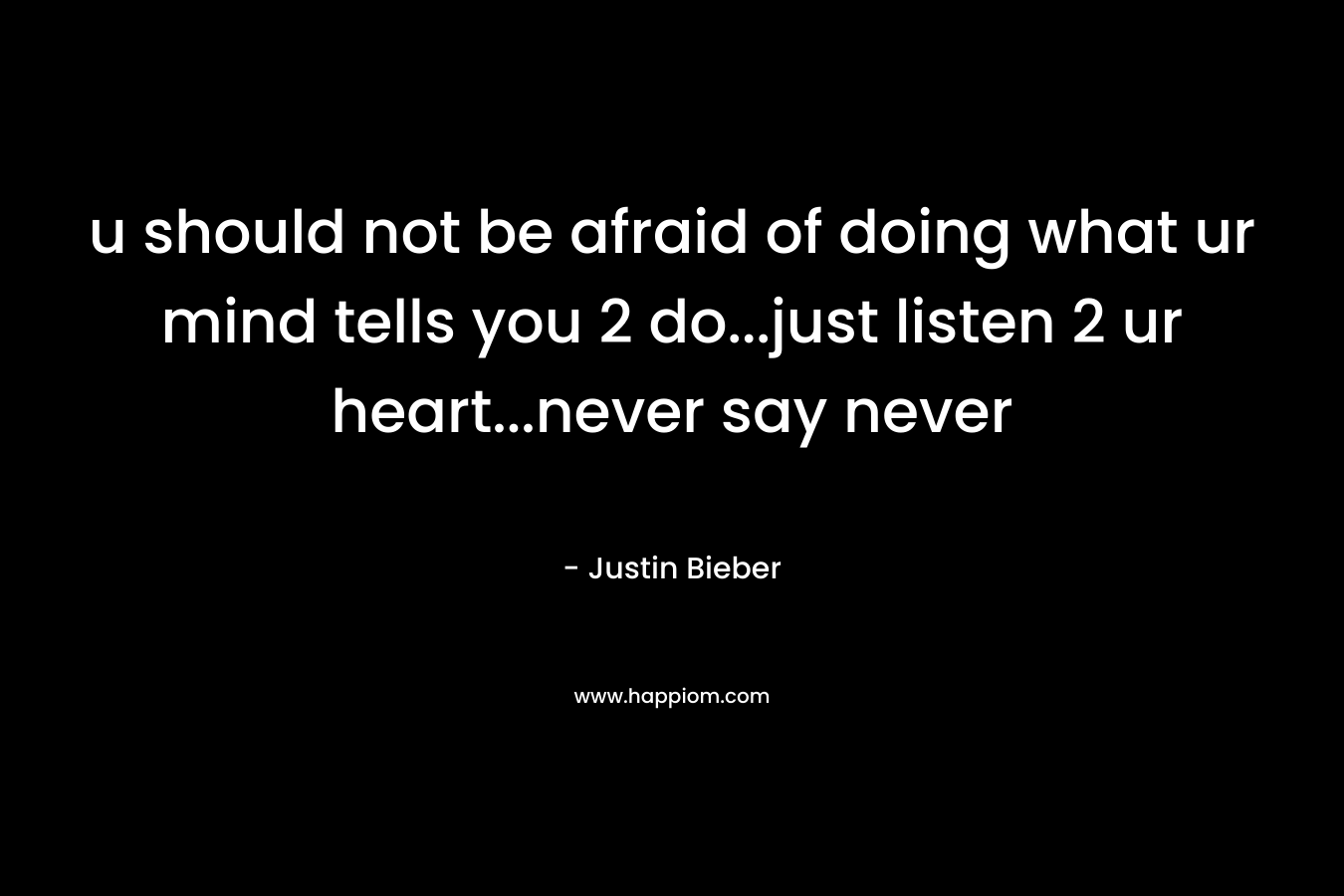 u should not be afraid of doing what ur mind tells you 2 do…just listen 2 ur heart…never say never – Justin Bieber