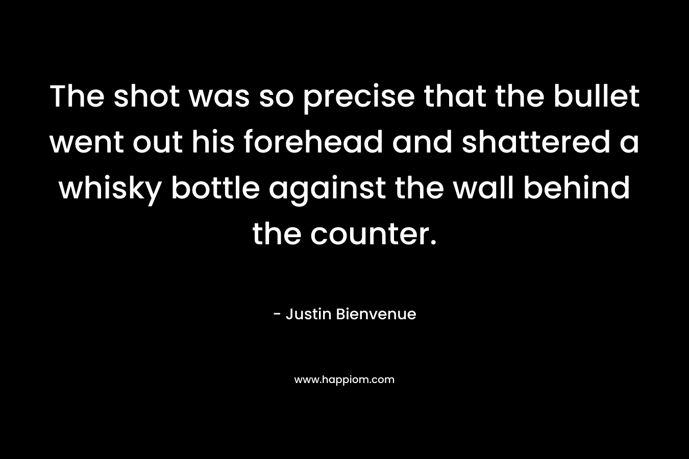 The shot was so precise that the bullet went out his forehead and shattered a whisky bottle against the wall behind the counter. – Justin Bienvenue