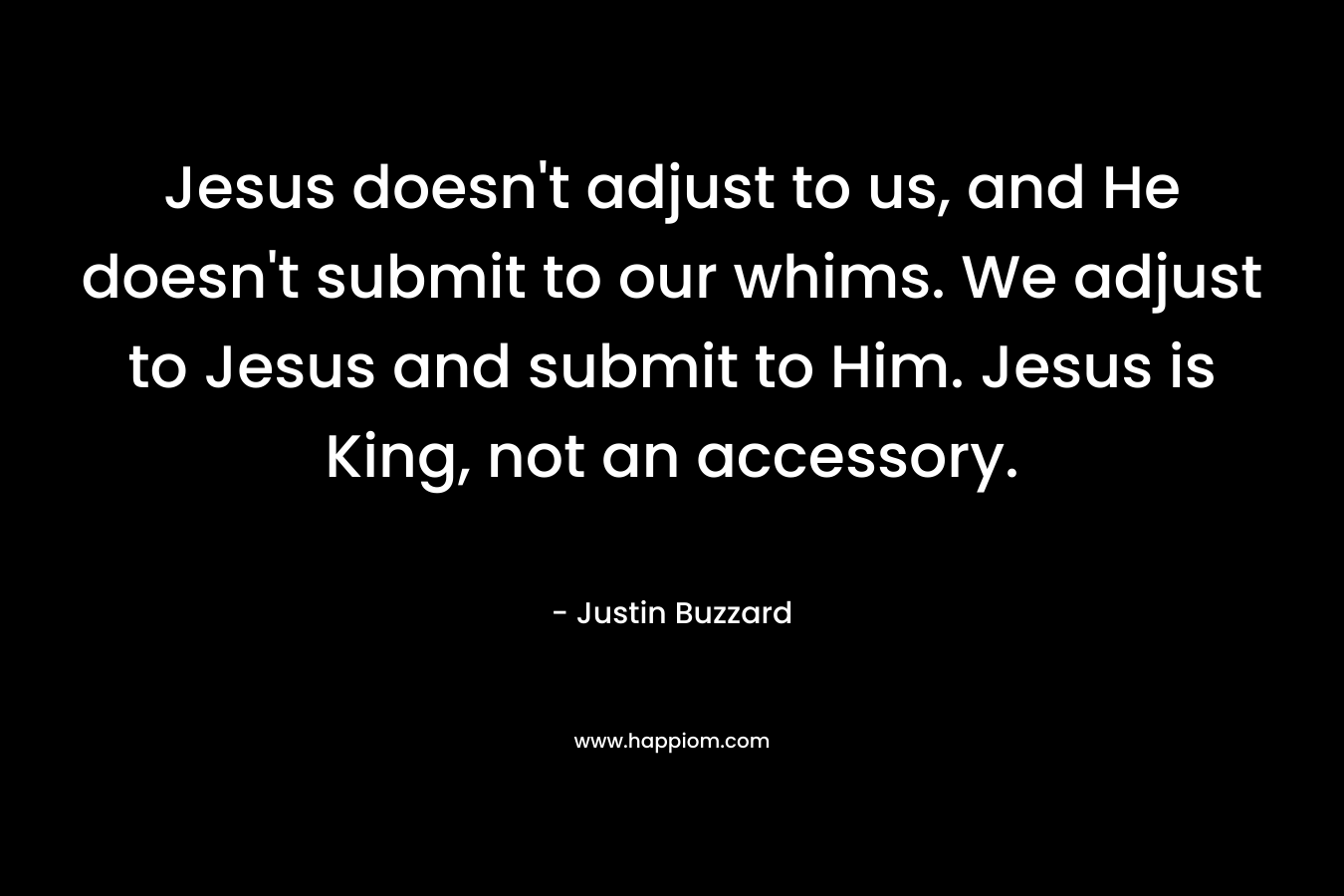 Jesus doesn’t adjust to us, and He doesn’t submit to our whims. We adjust to Jesus and submit to Him. Jesus is King, not an accessory. – Justin Buzzard