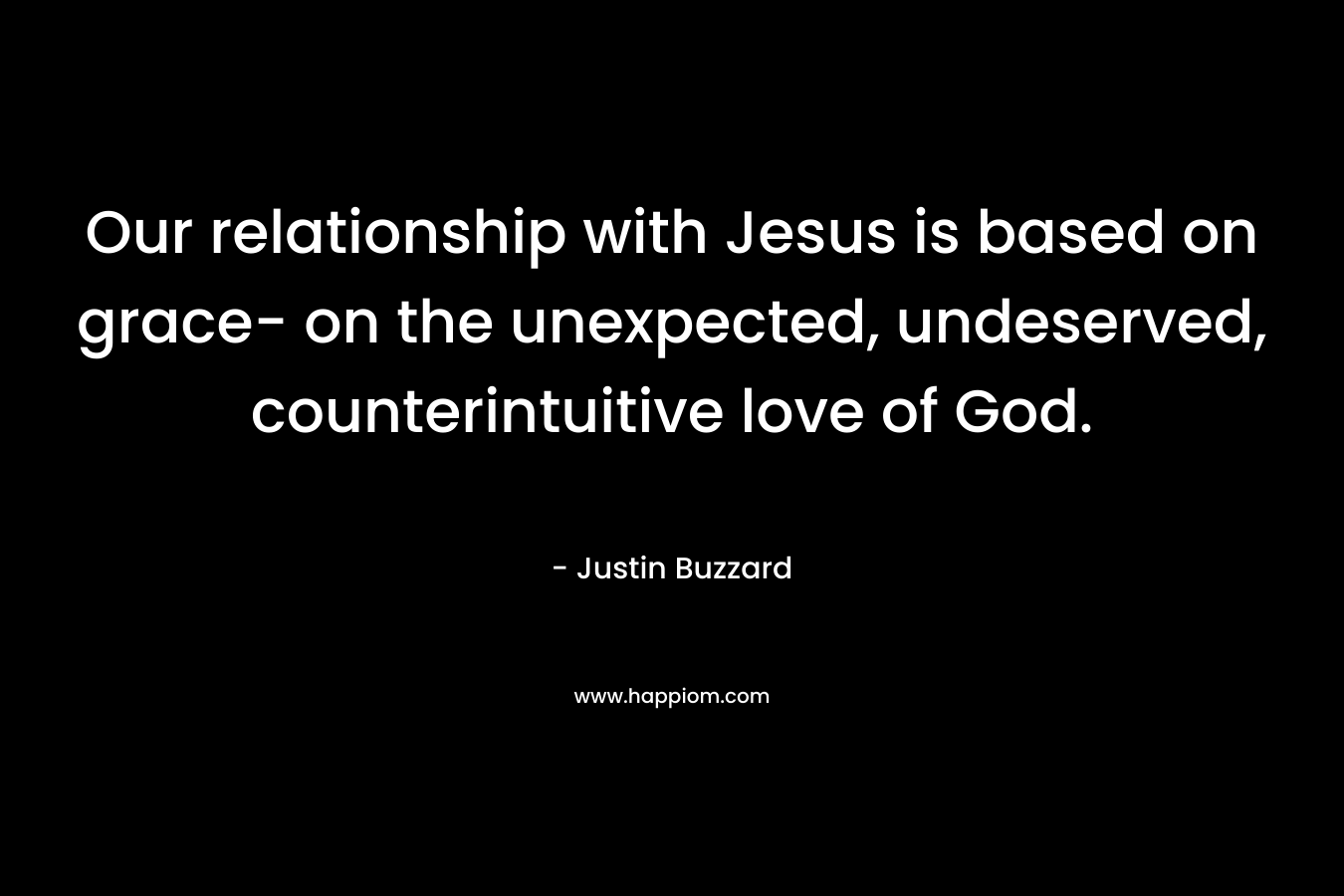 Our relationship with Jesus is based on grace- on the unexpected, undeserved, counterintuitive love of God. – Justin Buzzard