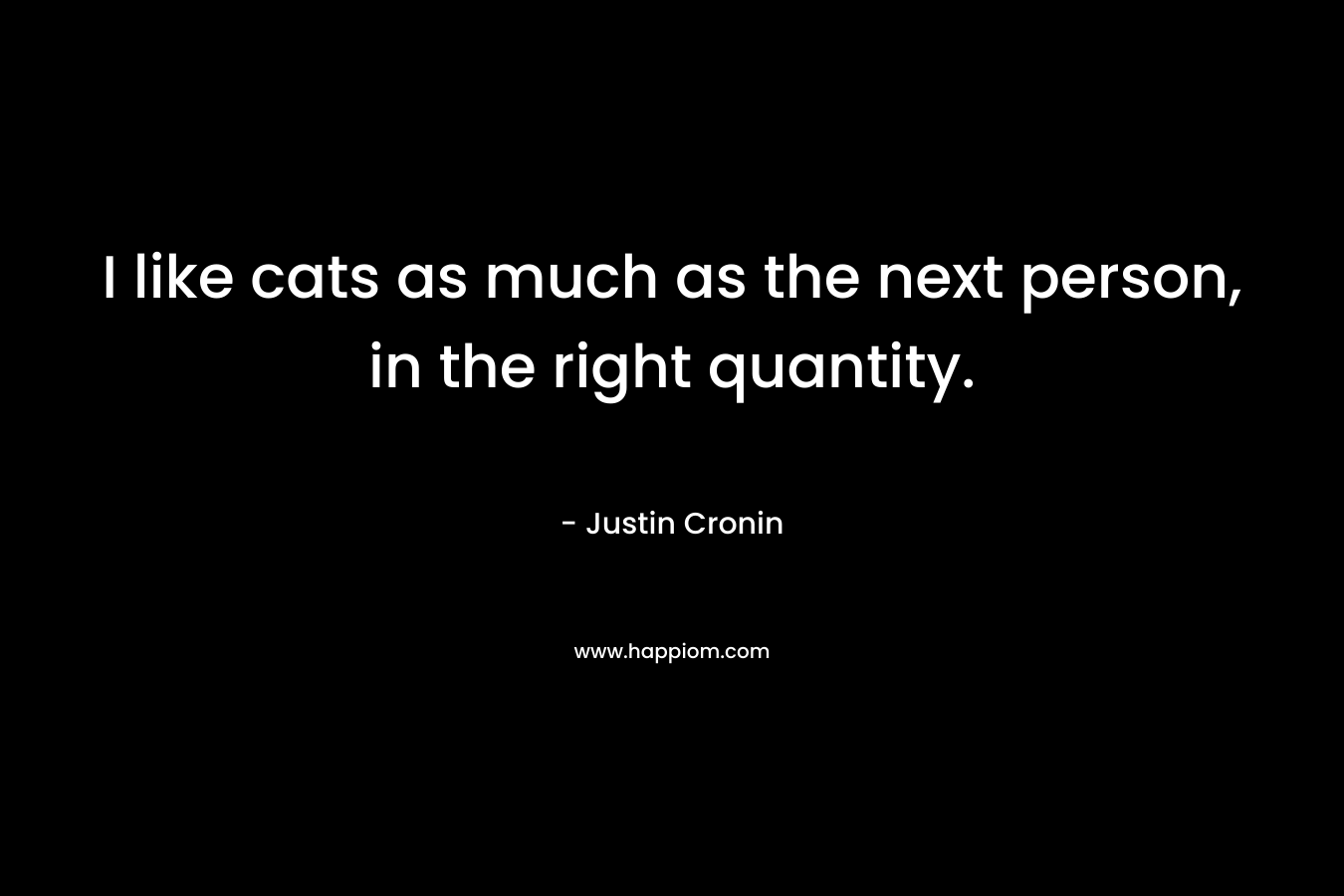 I like cats as much as the next person, in the right quantity. – Justin Cronin