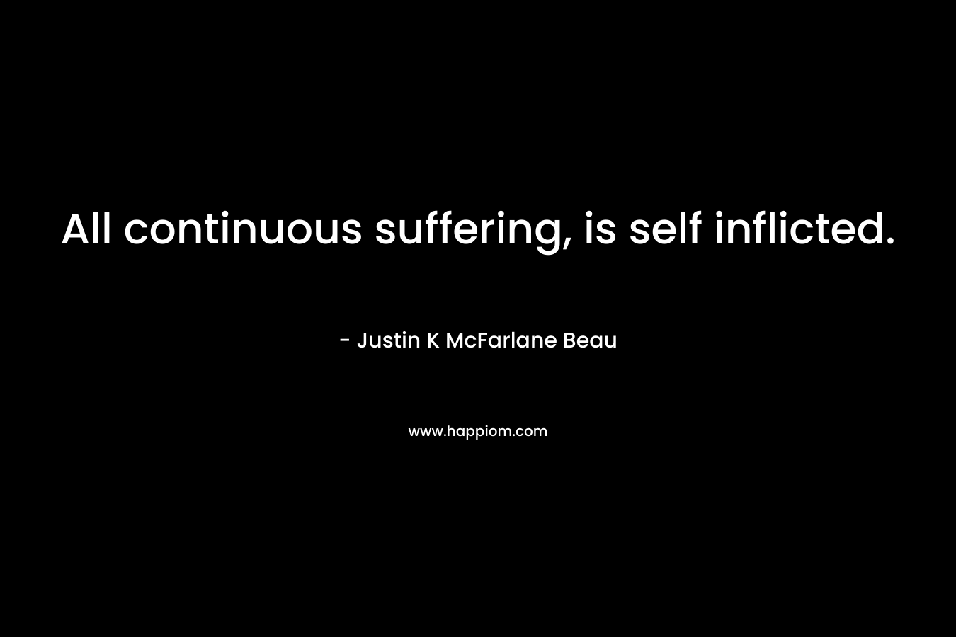 All continuous suffering, is self inflicted. – Justin K McFarlane Beau