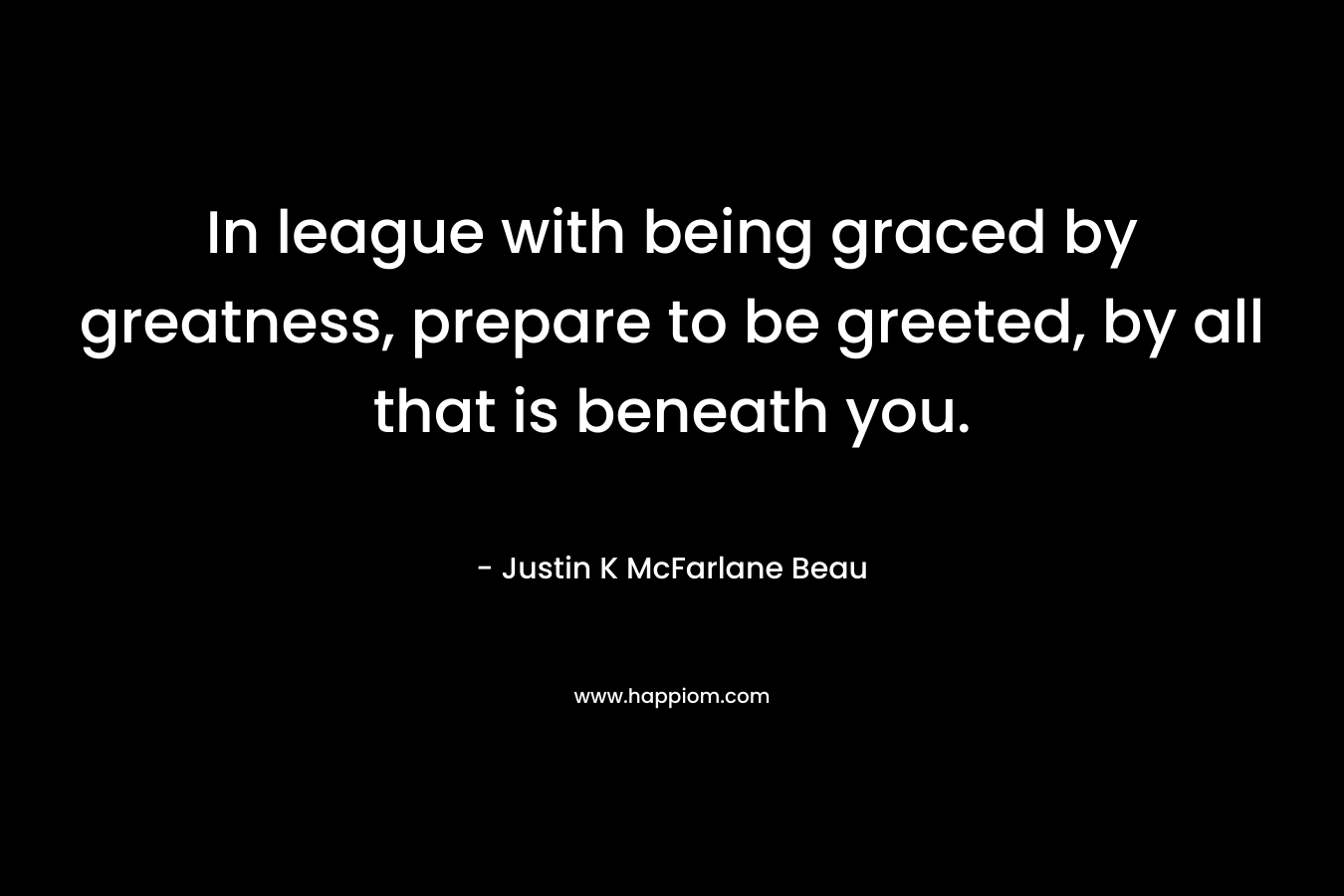 In league with being graced by greatness, prepare to be greeted, by all that is beneath you. – Justin K McFarlane Beau