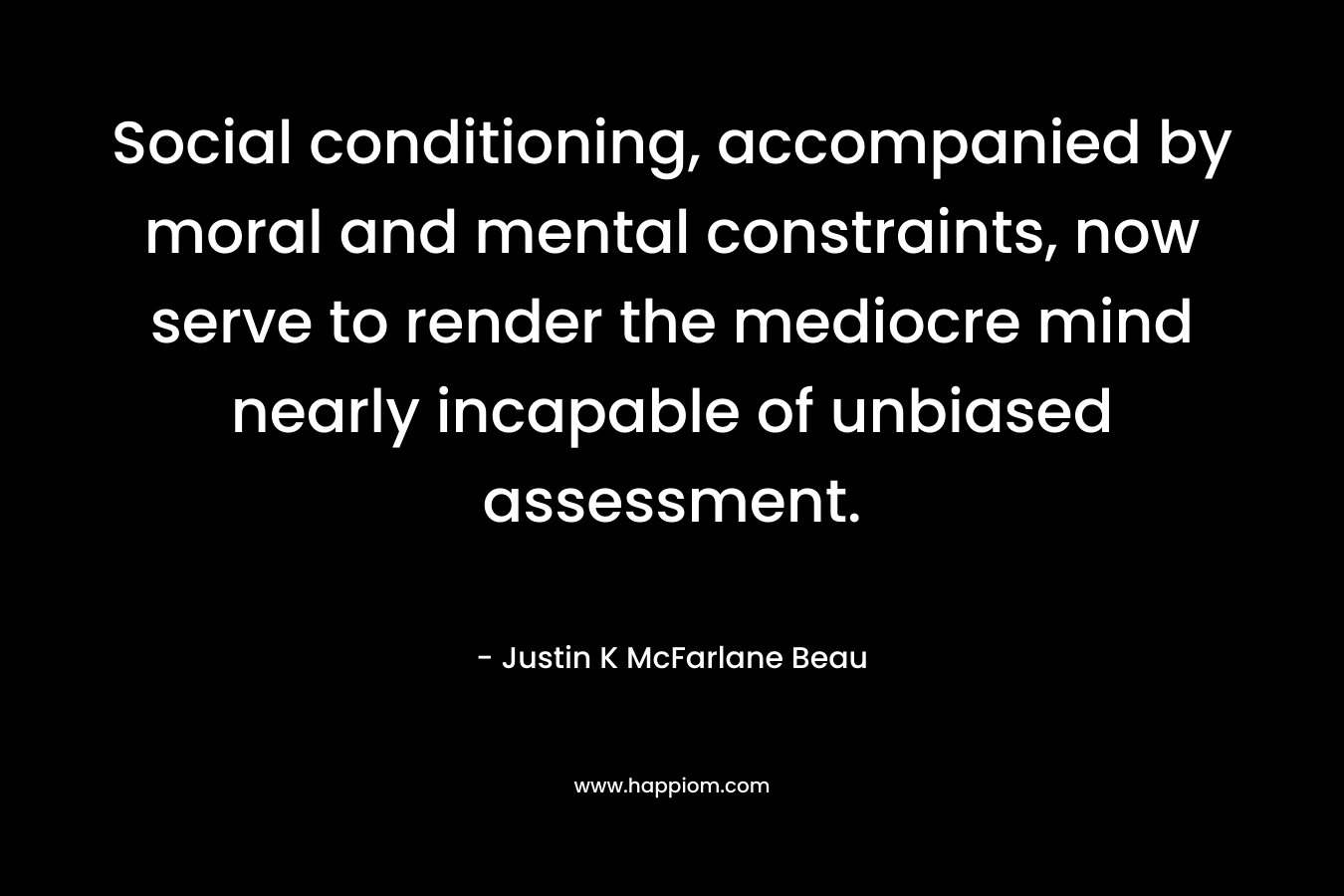 Social conditioning, accompanied by moral and mental constraints, now serve to render the mediocre mind nearly incapable of unbiased assessment. – Justin K McFarlane Beau
