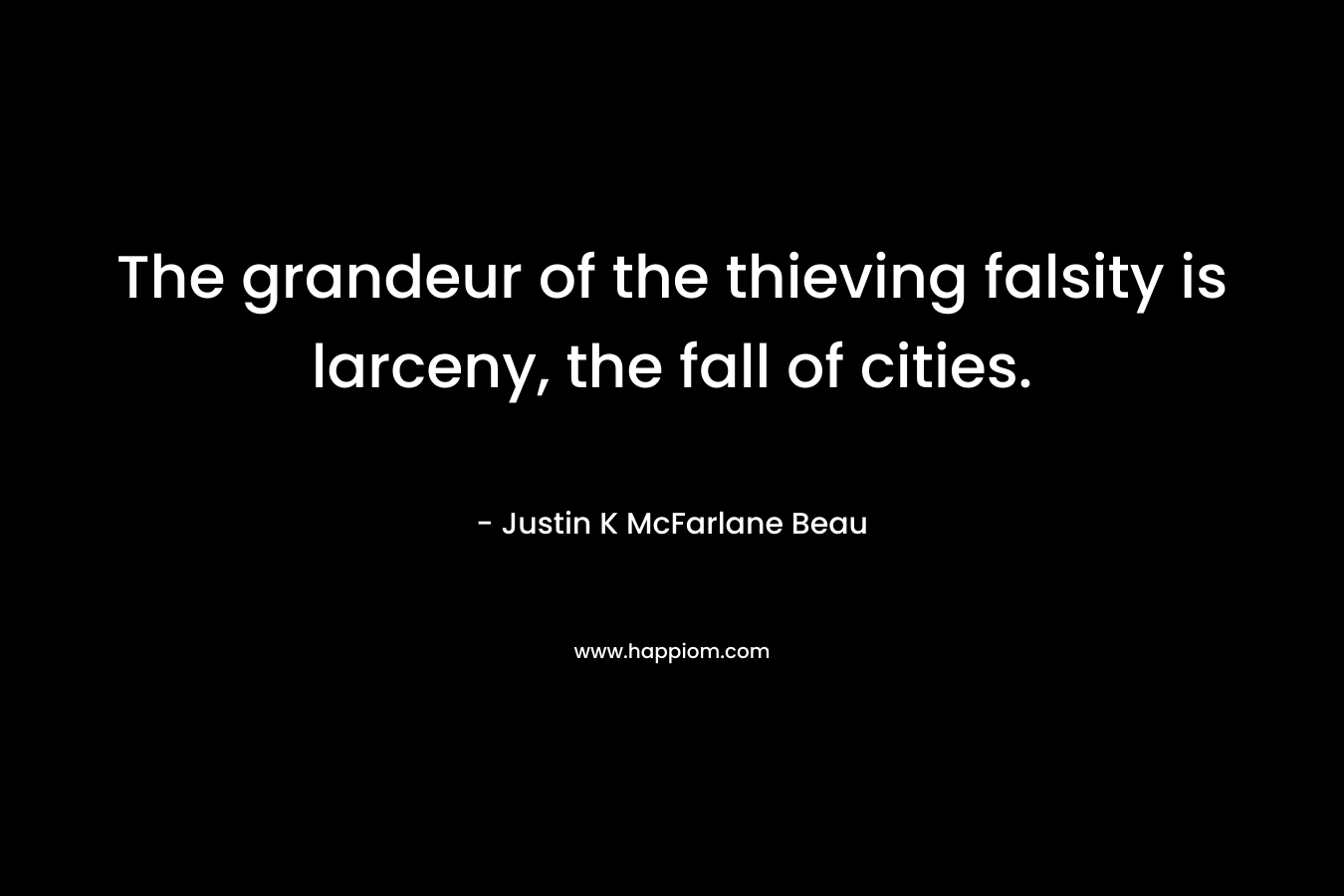 The grandeur of the thieving falsity is larceny, the fall of cities.