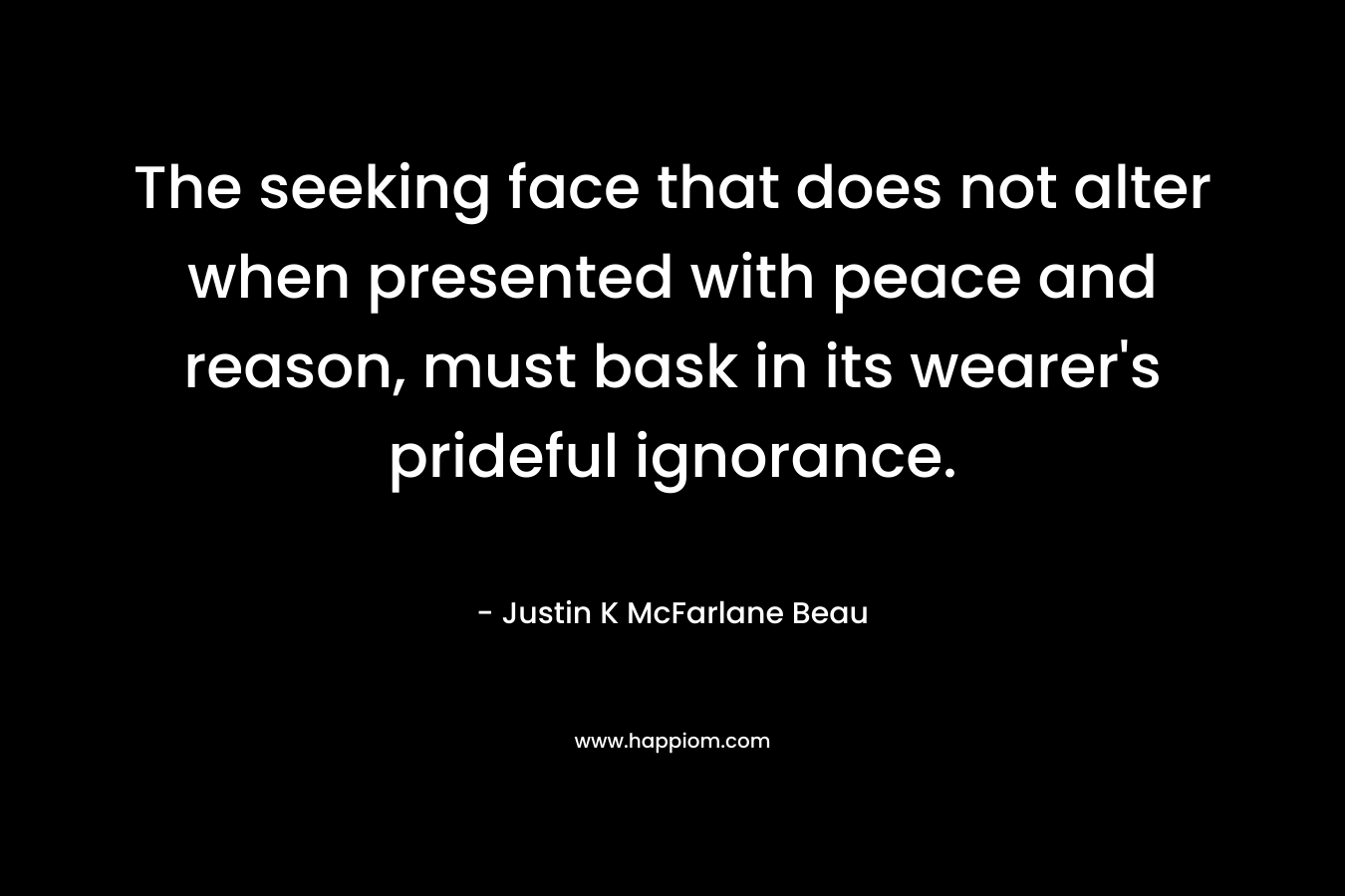 The seeking face that does not alter when presented with peace and reason, must bask in its wearer’s prideful ignorance. – Justin K McFarlane Beau