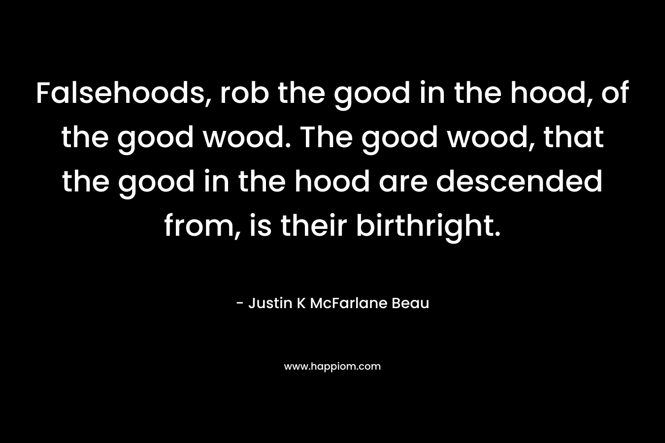 Falsehoods, rob the good in the hood, of the good wood. The good wood, that the good in the hood are descended from, is their birthright. – Justin K McFarlane Beau