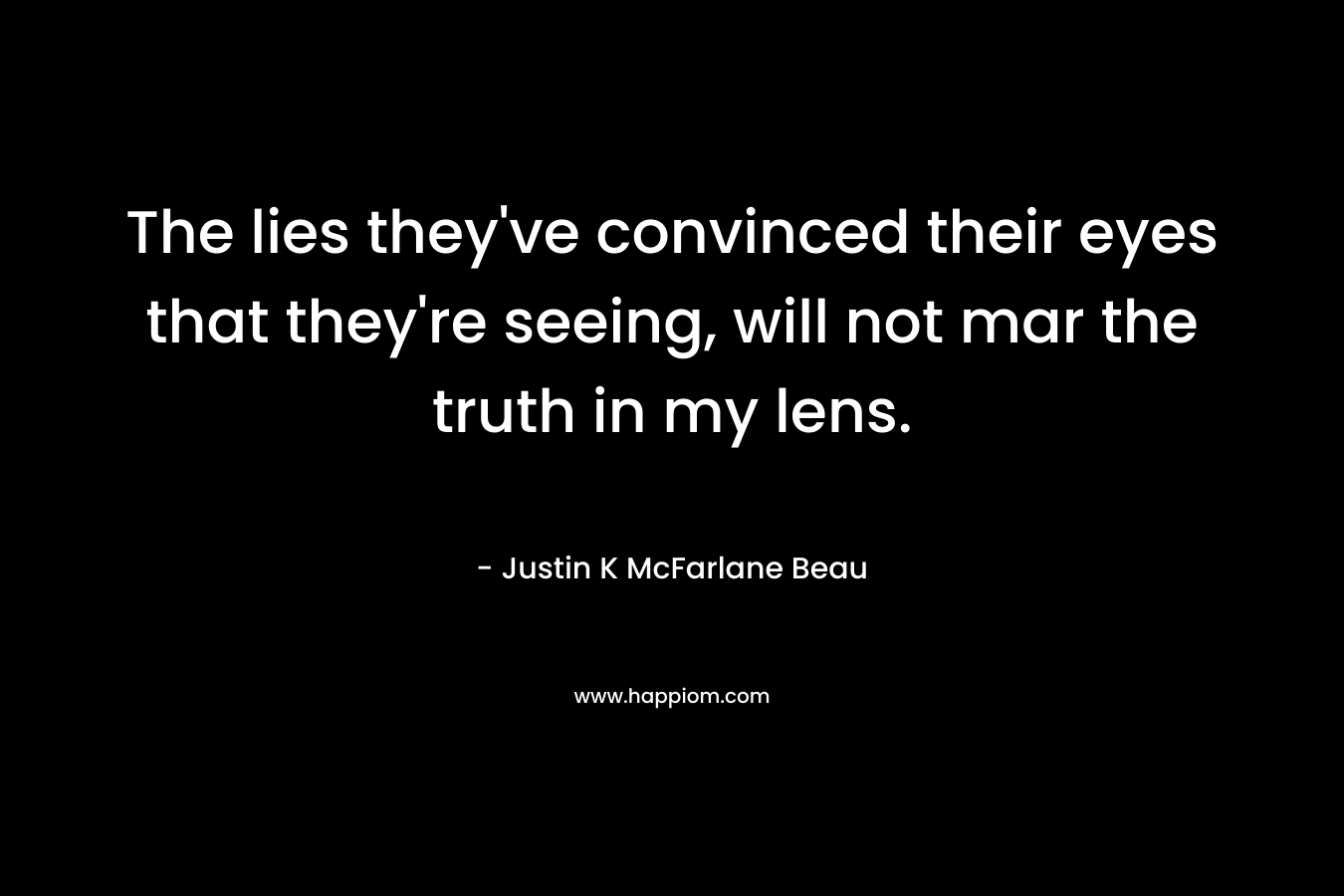 The lies they've convinced their eyes that they're seeing, will not mar the truth in my lens.