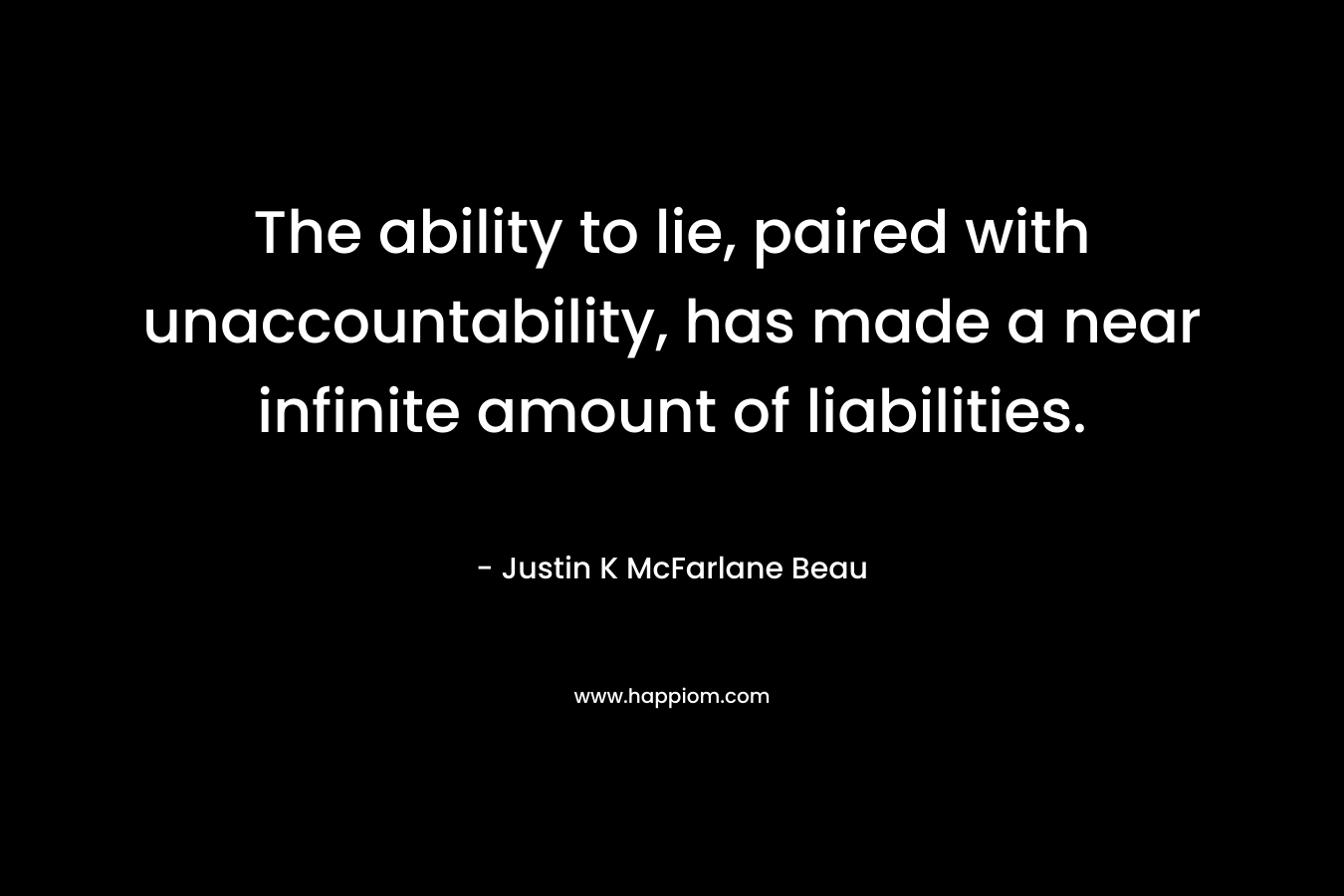 The ability to lie, paired with unaccountability, has made a near infinite amount of liabilities. – Justin K McFarlane Beau