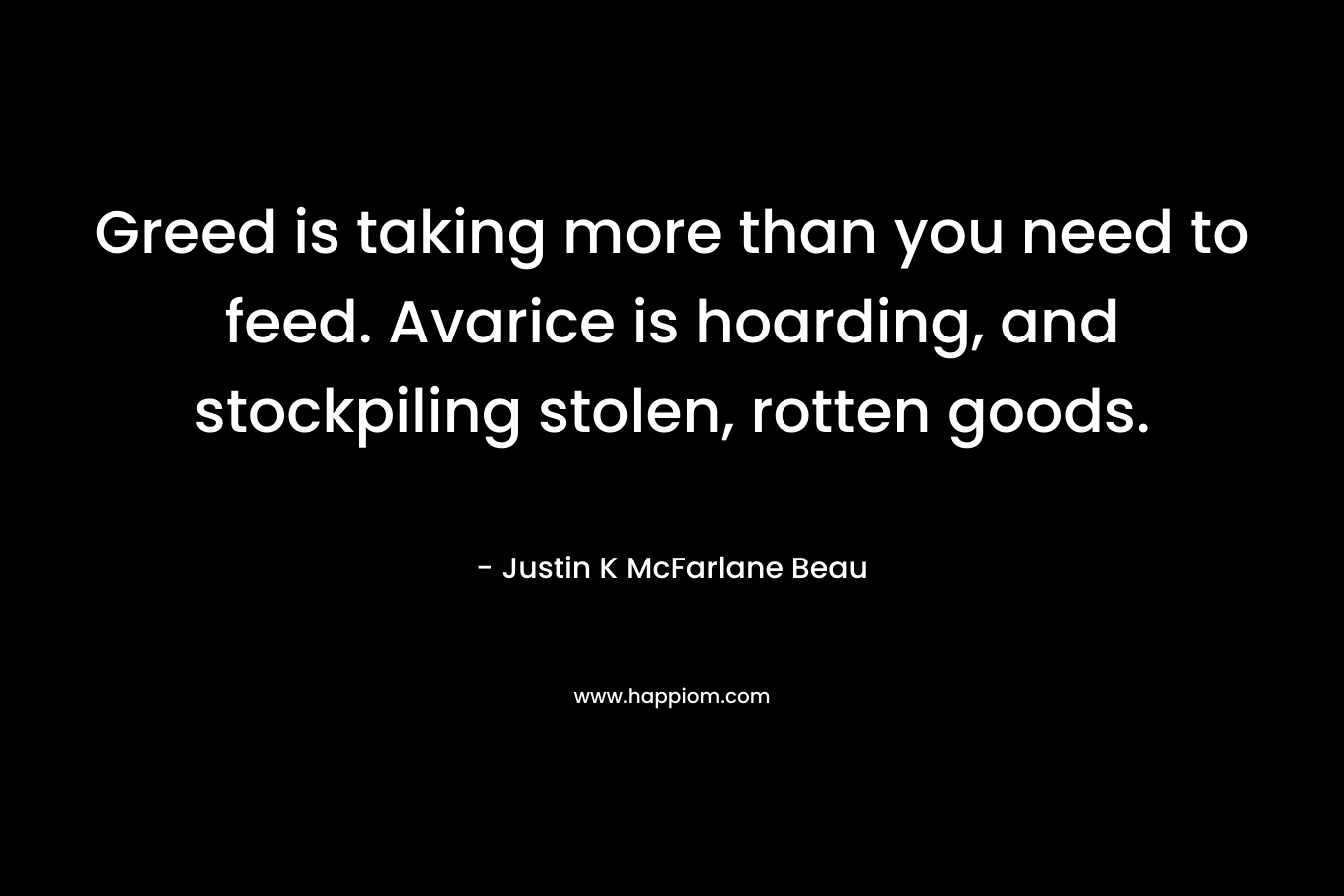 Greed is taking more than you need to feed. Avarice is hoarding, and stockpiling stolen, rotten goods. – Justin K McFarlane Beau