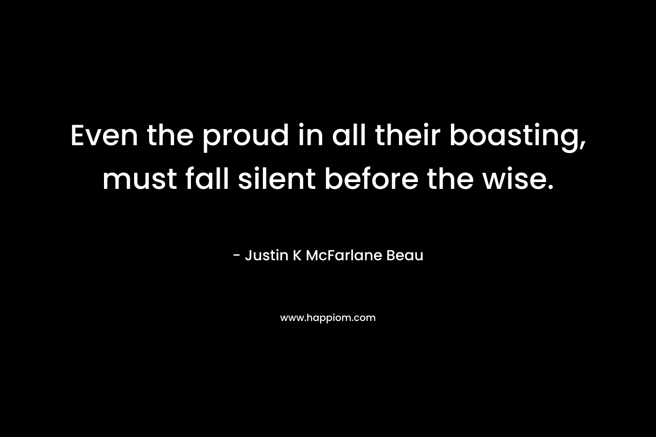 Even the proud in all their boasting, must fall silent before the wise. – Justin K McFarlane Beau