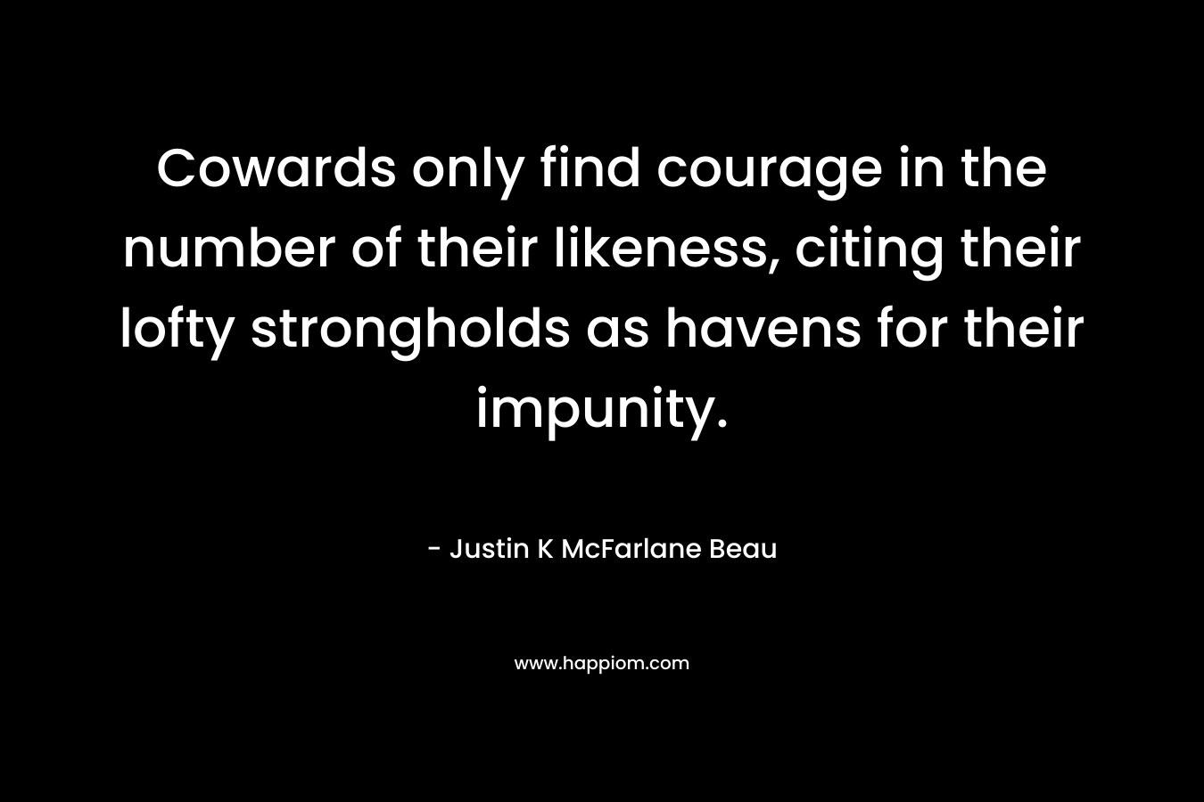 Cowards only find courage in the number of their likeness, citing their lofty strongholds as havens for their impunity. – Justin K McFarlane Beau