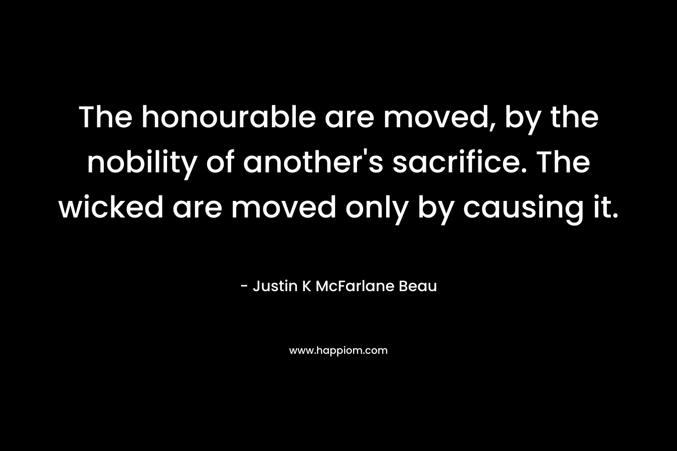 The honourable are moved, by the nobility of another’s sacrifice. The wicked are moved only by causing it. – Justin K McFarlane Beau