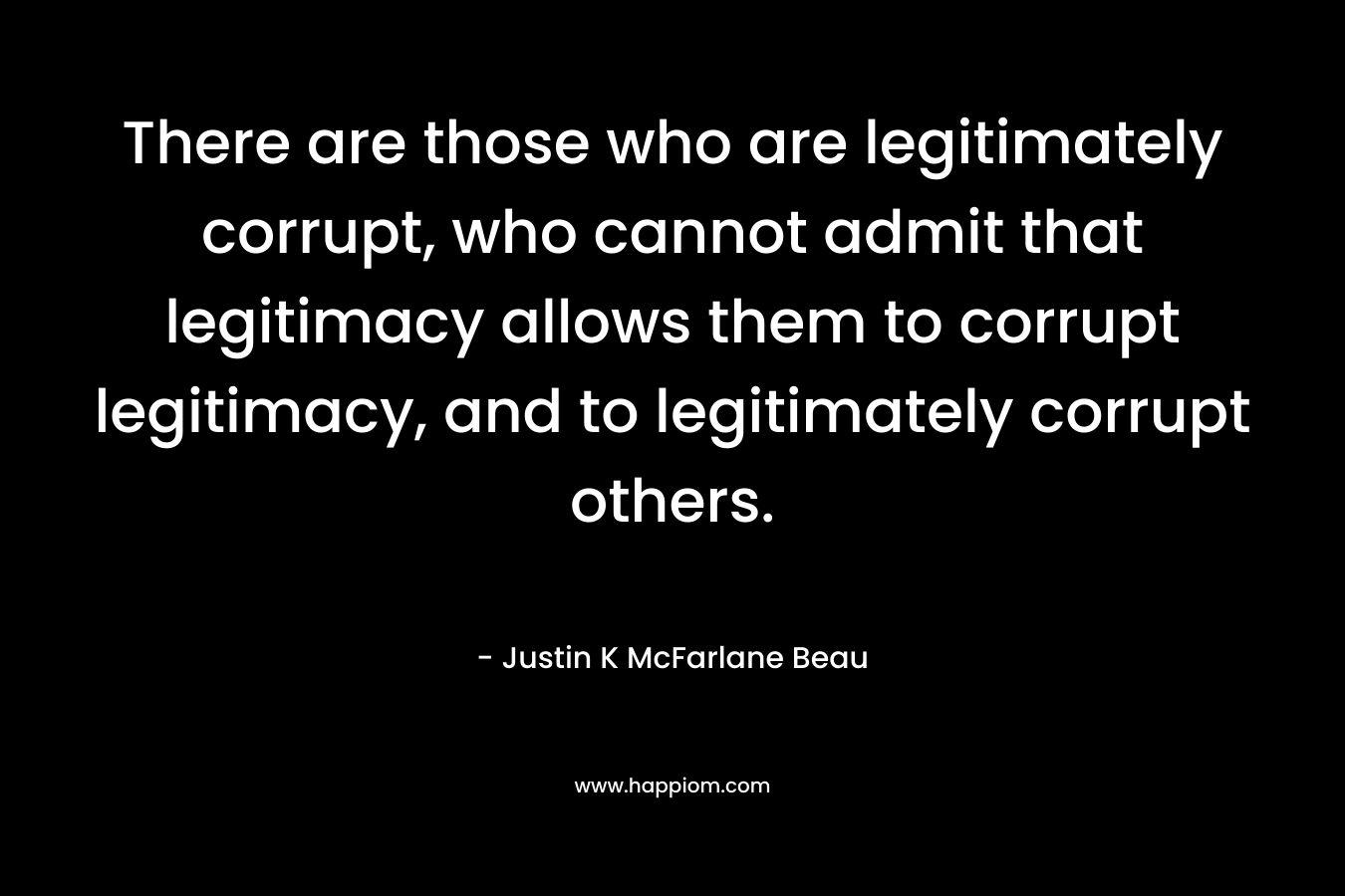 There are those who are legitimately corrupt, who cannot admit that legitimacy allows them to corrupt legitimacy, and to legitimately corrupt others. – Justin K McFarlane Beau