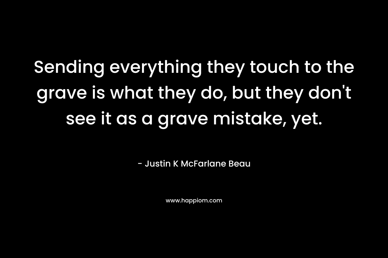 Sending everything they touch to the grave is what they do, but they don’t see it as a grave mistake, yet. – Justin K McFarlane Beau