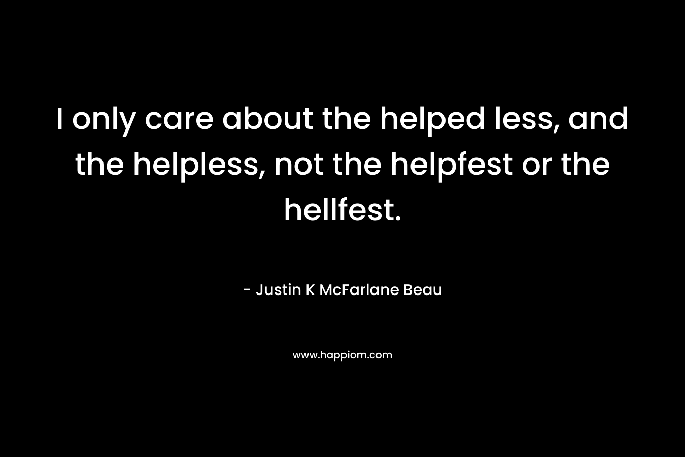 I only care about the helped less, and the helpless, not the helpfest or the hellfest. – Justin K McFarlane Beau