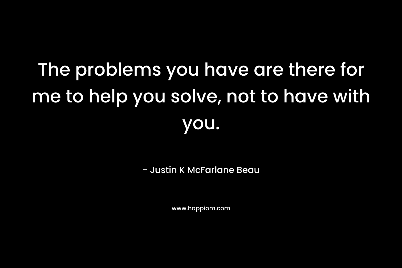 The problems you have are there for me to help you solve, not to have with you. – Justin K McFarlane Beau