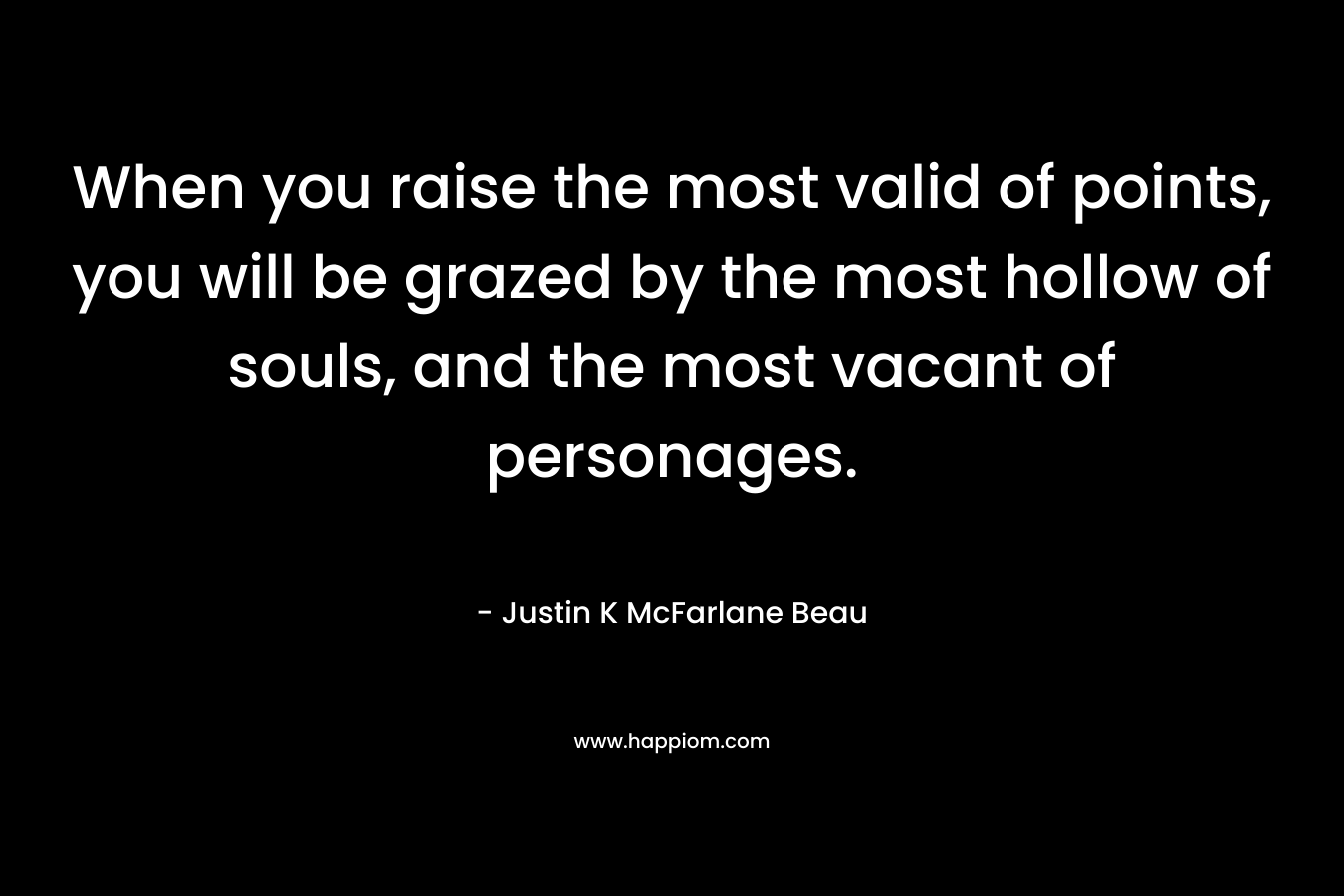 When you raise the most valid of points, you will be grazed by the most hollow of souls, and the most vacant of personages. – Justin K McFarlane Beau