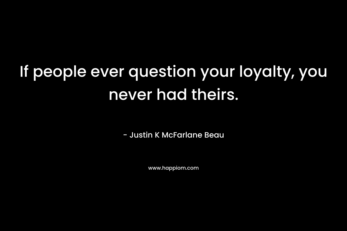 If people ever question your loyalty, you never had theirs. – Justin K McFarlane Beau