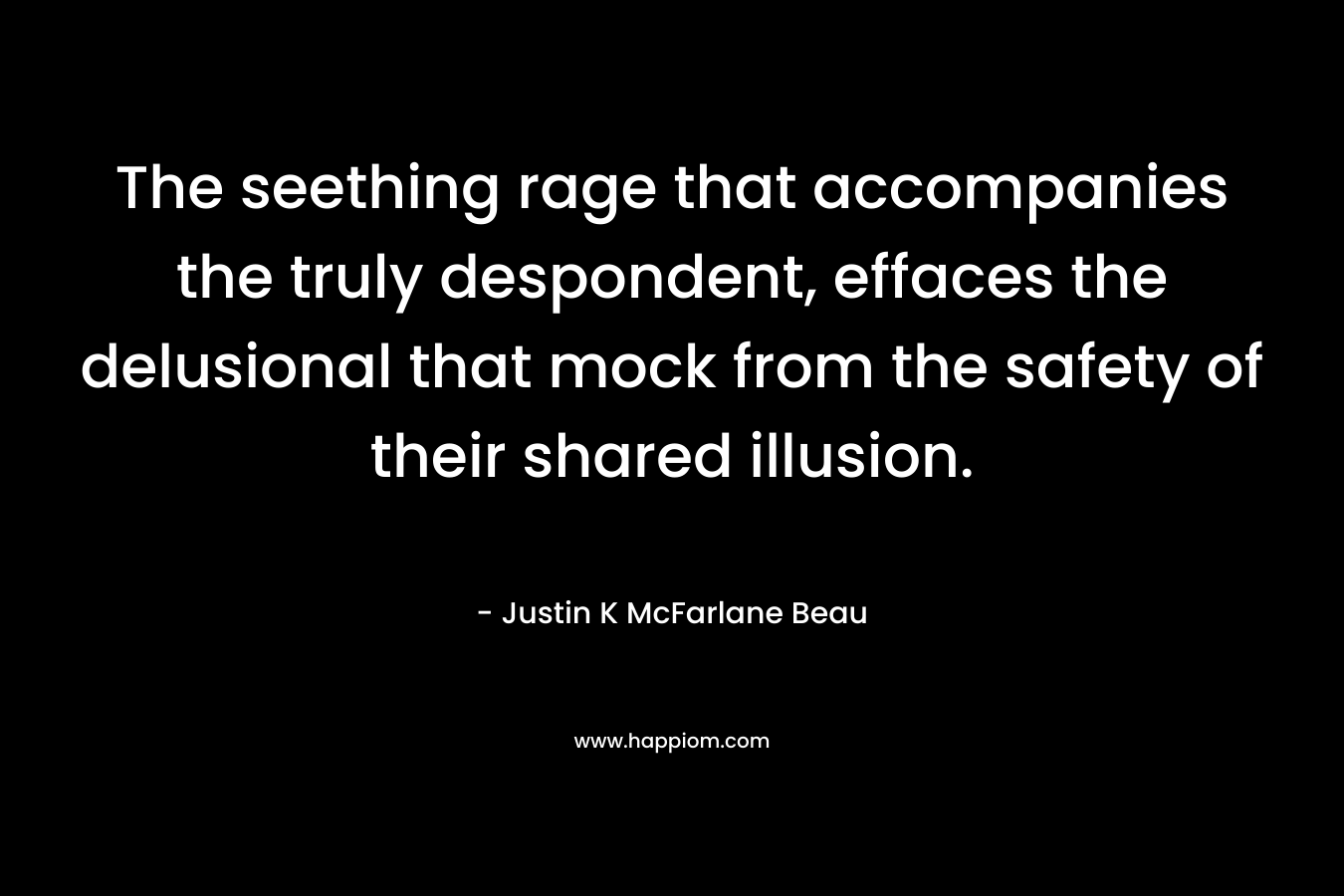 The seething rage that accompanies the truly despondent, effaces the delusional that mock from the safety of their shared illusion. – Justin K McFarlane Beau