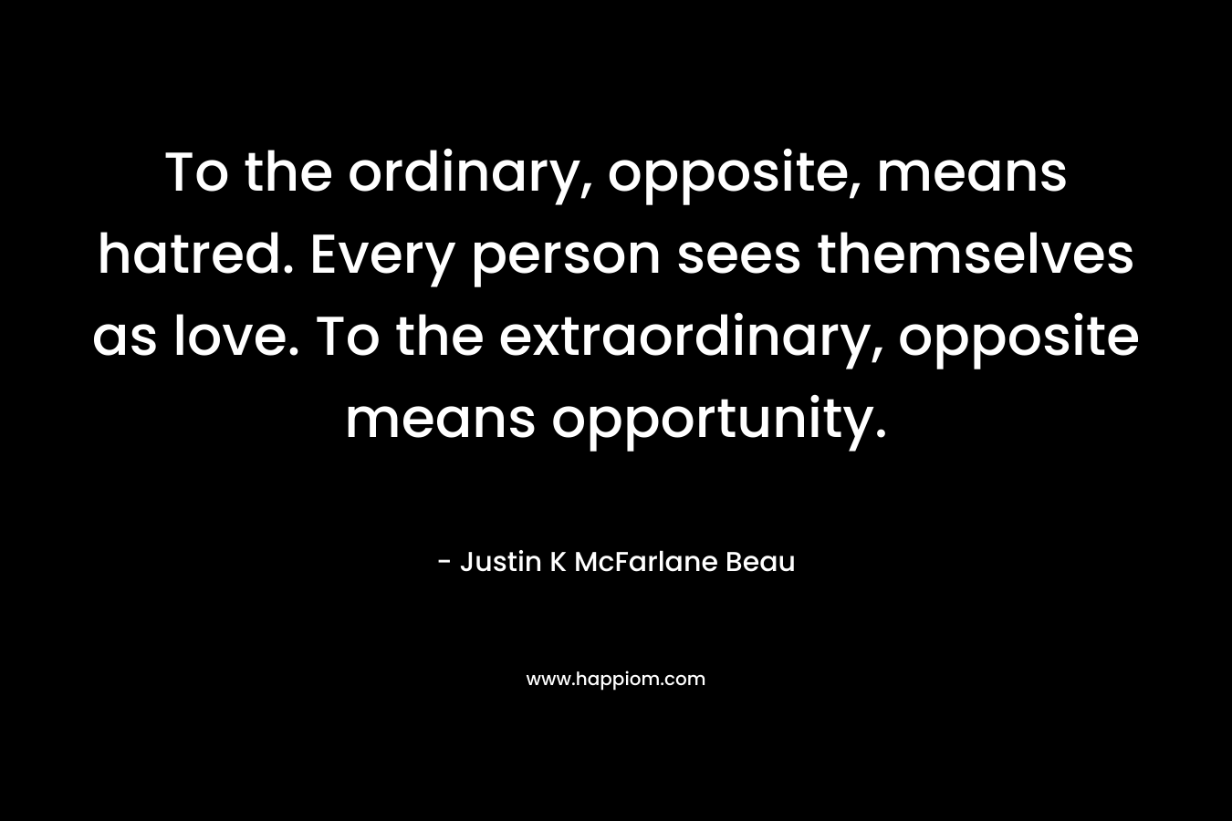 To the ordinary, opposite, means hatred. Every person sees themselves as love. To the extraordinary, opposite means opportunity.